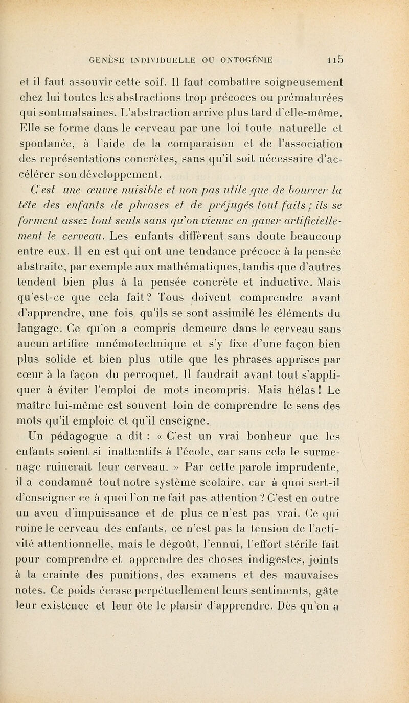 et il faut assouvir cette soif. Il faut combattre soigneusement chez lui toutes les abstractions trop précoces ou prématurées qui sont malsaines. L'abstraction arrive plus tard d'elle-même. Elle se forme dans le cerveau par une loi toute naturelle et spontanée, à laide de la comparaison et de l'association des représentations concrètes, sans qu'il soit nécessaire d'ac- célérer son développement. C'est une œuvre nuisible et non pas utile que de bourrer la tête des enfants de phrases et de préjugés tout faits ; ils se forment assez tout seuls sans quon vienne en gaver artificielle- ment le cerveau. Les enfants diffèrent sans doute beaucoup entre eux. Il en est qui ont une tendance précoce à la pensée abstraite, par exemple aux mathématiques, tandis que d'autres tendent bien plus à la pensée concrète et inductive. Mais qu'est-ce que cela fait? Tous doivent comprendre avant d'apprendre, une fois qu'ils se sont assimilé les éléments du langage. Ce qu'on a compris demeure dans le cerveau sans aucun artifice mnémotechnique et s'y fixe d'une façon bien plus solide et bien plus utile que les phrases apprises par cœur à la façon du perroquet. Il faudrait avant tout s'appli- quer à éviter l'emploi de mots incompris. Mais hélas! Le maître lui-même est souvent loin de comprendre le sens des mots qu'il emploie et qu'il enseigne. Un pédagogue a dit : « C'est un vrai bonheur que les enfants soient si inattentifs à l'école, car sans cela le surme- nage ruinerait leur cerveau. » Par cette parole imprudente, il a condamné tout notre système scolaire, car à quoi sert-il d'enseigner ce à quoi l'on ne fait pas attention ? C'est en outre un aveu d'impuissance et de plus ce n'est pas vrai. Ce qui ruine le cerveau des enfants, ce n'est pas la tension de l'acti- vité attentionnelle, mais le dégoût, l'ennui, l'effort stérile fait pour comprendre et apprendre des choses indigestes, joints à la crainte des punitions, des examens et des mauvaises notes. Ce poids écrase perpétuellement leurs sentiments, gâte leur existence et leur ôte le plaisir d'apprendre. Dès qu'on a
