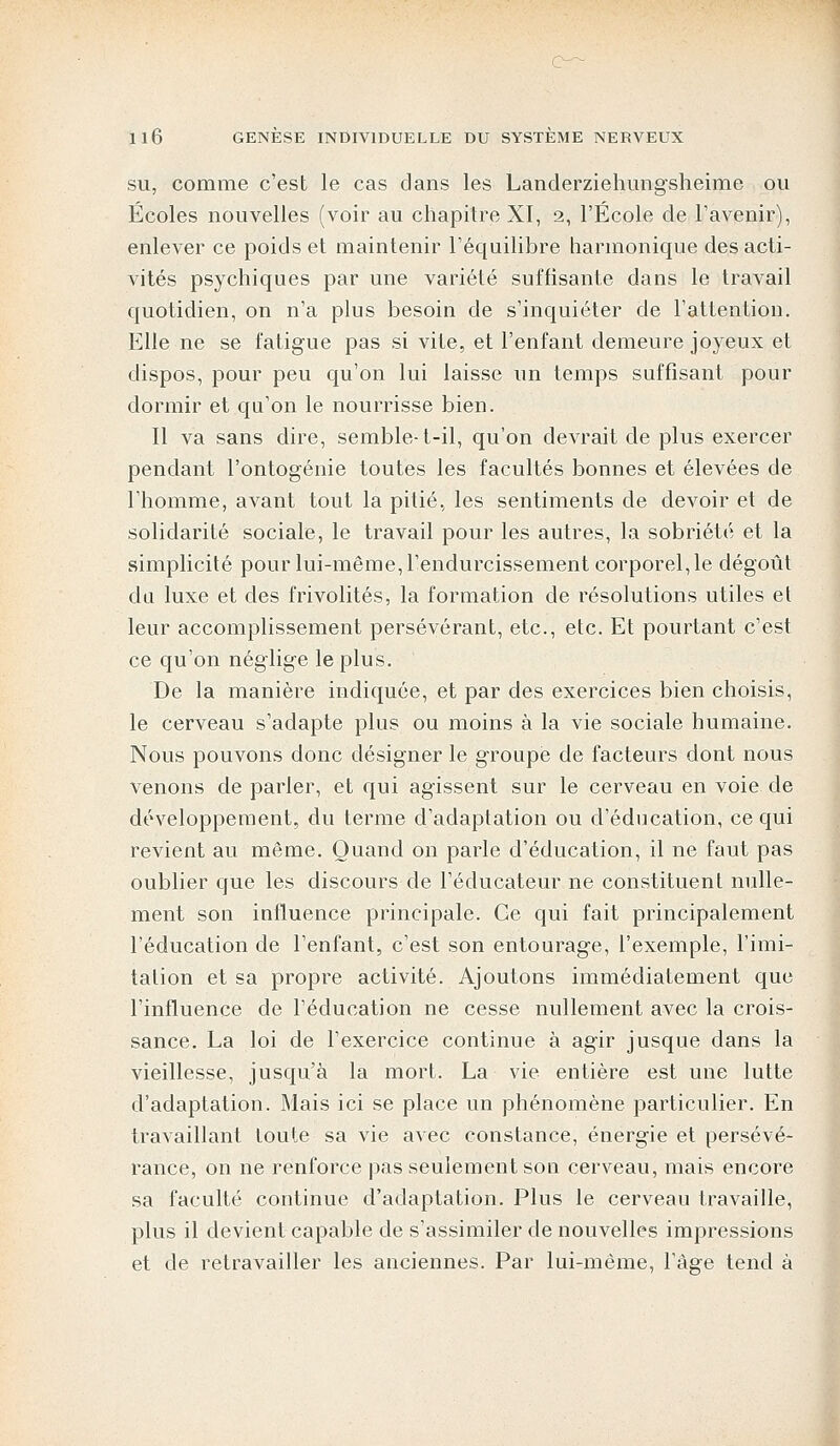 su, comme c'est le cas dans les Landerziehungsheime ou Écoles nouvelles (voir au chapitre XI, 2, l'École de l'avenir), enlever ce poids et maintenir l'équilibre harmonique des acti- vités psychiques par une variété suffisante dans le travail quotidien, on n'a plus besoin de s'inquiéter de l'attention. Elle ne se fatigue pas si vite, et l'enfant demeure joyeux et dispos, pour peu qu'on lui laisse un temps suffisant pour dormir et qu'on le nourrisse bien. Il va sans dire, semble-t-il, qu'on devrait de plus exercer pendant l'ontogénie toutes les facultés bonnes et élevées de l'homme, avant tout la pitié, les sentiments de devoir et de solidarité sociale, le travail pour les autres, la sobriété et la simplicité pour lui-même, l'endurcissement corporel, le dégoût du luxe et des frivolités, la formation de résolutions utiles et leur accomplissement persévérant, etc., etc. Et pourtant c'est ce qu'on néglige le plus. De la manière indiquée, et par des exercices bien choisis, le cerveau s'adapte plus ou moins à la vie sociale humaine. Nous pouvons donc désigner le groupe de facteurs dont nous venons de parler, et qui agissent sur le cerveau en voie de développement, du terme d'adaptation ou d'éducation, ce qui revient au même. Quand on parle d'éducation, il ne faut pas oublier que les discours de l'éducateur ne constituent nulle- ment son influence principale. Ce qui fait principalement l'éducation de l'enfant, c'est son entourage, l'exemple, l'imi- tation et sa propre activité. Ajoutons immédiatement que l'influence de l'éducation ne cesse nullement avec la crois- sance. La loi de l'exercice continue à agir jusque dans la vieillesse, jusqu'à la mort. La vie entière est une lutte d'adaptation. Mais ici se place un phénomène particulier. En travaillant toute sa vie avec constance, énergie et persévé- rance, on ne renforce pas seulement son cerveau, mais encore sa faculté continue d'adaptation. Plus le cerveau travaille, plus il devient capable de s'assimiler de nouvelles impressions et de retravailler les anciennes. Par lui-même, l'âge tend à
