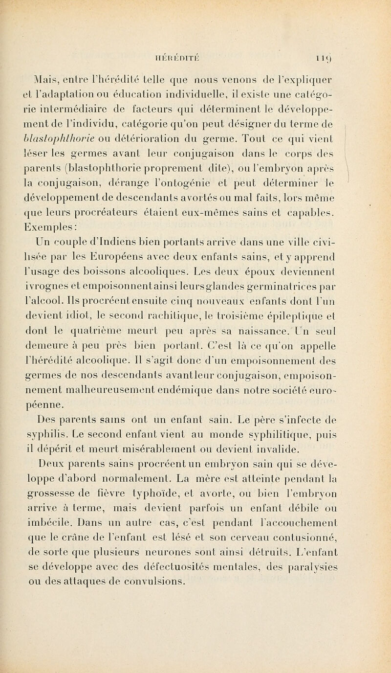 HEREDITE 1 H) Mais, entre l'hérédité telle que nous venons de l'expliquer et l'adaptation ou éducation individuelle, il existe une catégo- rie intermédiaire de facteurs qui déterminent le développe- ment de l'individu, catégorie qu'on peut désigner du terme de blastophthorie ou détérioration du germe. Tout ce qui vient léser les germes avant leur conjugaison dans le corps des parents (blastophthorie proprement dite), ou l'embryon après la conjugaison, dérange l'ontogénie et peut déterminer le développement de descendants avortés ou mal faits, lors même que leurs procréateurs étaient eux-mêmes sains et capables. Exemples: Un couple d'Indiens bien portants arrive dans une ville civi- lisée par les Européens avec deux enfants sains, et y apprend l'usage des boissons alcooliques. Les deux époux deviennent ivrognes et empoisonnentainsi leursglandes germinatrices par l'alcool. Ils procréent ensuite cinq nouveaux enfants dont l'un devient idiot, le second rachitique, le troisième épileptique et dont le quatrième meurt peu après sa naissance. Un seul demeure à peu près bien portant. C'est là ce qu'on appelle l'hérédité alcoolique. Il s'agit, donc d'un empoisonnement des germes de nos descendants avantleur conjugaison, empoison- nement malheureusement endémique dans notre société euro- péenne. Des parents sains ont un enfant sain. Le père s'infecte de syphilis. Le second enfant vient au monde syphilitique, puis il dépérit et meurt misérablement ou devient invalide. Deux parents sains procréent un embryon sain qui se déve- loppe d'abord normalement. La mère est atteinte pendant la grossesse de fièvre typhoïde, et avorte, ou bien l'embryon arrive à terme, mais devient parfois un enfant débile ou imbécile. Dans un autre cas, c'est pendant l'accouchement que le crâne de l'enfant est lésé et son cerveau contusionné, de sorte que plusieurs neurones sont ainsi détruits. L'enfant se développe avec des défectuosités mentales, des paralysies ou des attaques de convulsions.