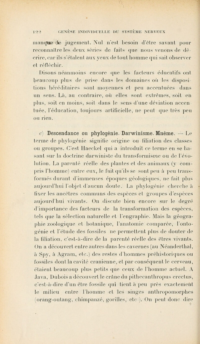 manque àe> jugement. Nul n'est besoin d'être savant pour reconnaître les deux séries de faits que nous venons de dé- crire, car ils s'étalent aux yeux de tout homme qui sait observer et réfléchir. Disons néanmoins encore que les facteurs éducatifs ont beaucoup plus de prise dans les domaines où les disposi tions héréditaires sont moyennes et peu accentuées dans un sens. Là, au contraire, où elles sont extrêmes, soit en plus, soit en moins, soit dans le sens d'une déviation accen tuée, l'éducation, toujours artificielle, ne peut que très peu on rien. c) Descendance ou phylogénie. Darwinisme. Mnème. — Le terme de phylogénie signifie origine ou filiation des classes ou groupes. C'est Haeckel qui a introduit ce terme en se ba- sant sur la doctrine darwiniste du transformisme ou de l'évo- lution. La parenté réelle des plantes et des animaux (y com- pris l'homme) entre eux, le fait qu'ils se sont peu à peu trans- formés durant d'immenses époques géologiques, ne fait plus aujourd'hui l'objet d'aucun doute. La phylogénie cherche à fixer les ancêtres communs des espèces et groupes d'espèces aujourd'hui vivants. On discute bien encore sur le degré d'importance des facteurs de la transformation des espèces, tels que la sélection naturelle et l'engraphie. Mais la géogra- phie zoologique et botanique, l'anatomie comparée, l'onto- génie et l'étude des fossiles ne permettent plus de douter de la filiation, c'est-à-dire de la parenté réelle des êtres vivants. On a découvert entre autres dans les cavernes (au Néanderthal, à Spy, à Agram, etc.) des restes d'hommes préhistoriques ou fossiles dont la cavité crânienne, et par conséquent le cerveau, étaient beaucoup plus petits que ceux de l'homme actuel. A Java, Dubois a découvert le crâne du pithecanthropus erectus, c'est-à-dire d'un être fossile qui tient à peu près exactement le milieu entre l'homme et les singes anthropomorphes (orang-outang, chimpanzé, gorilles, etc ). On peut donc dire