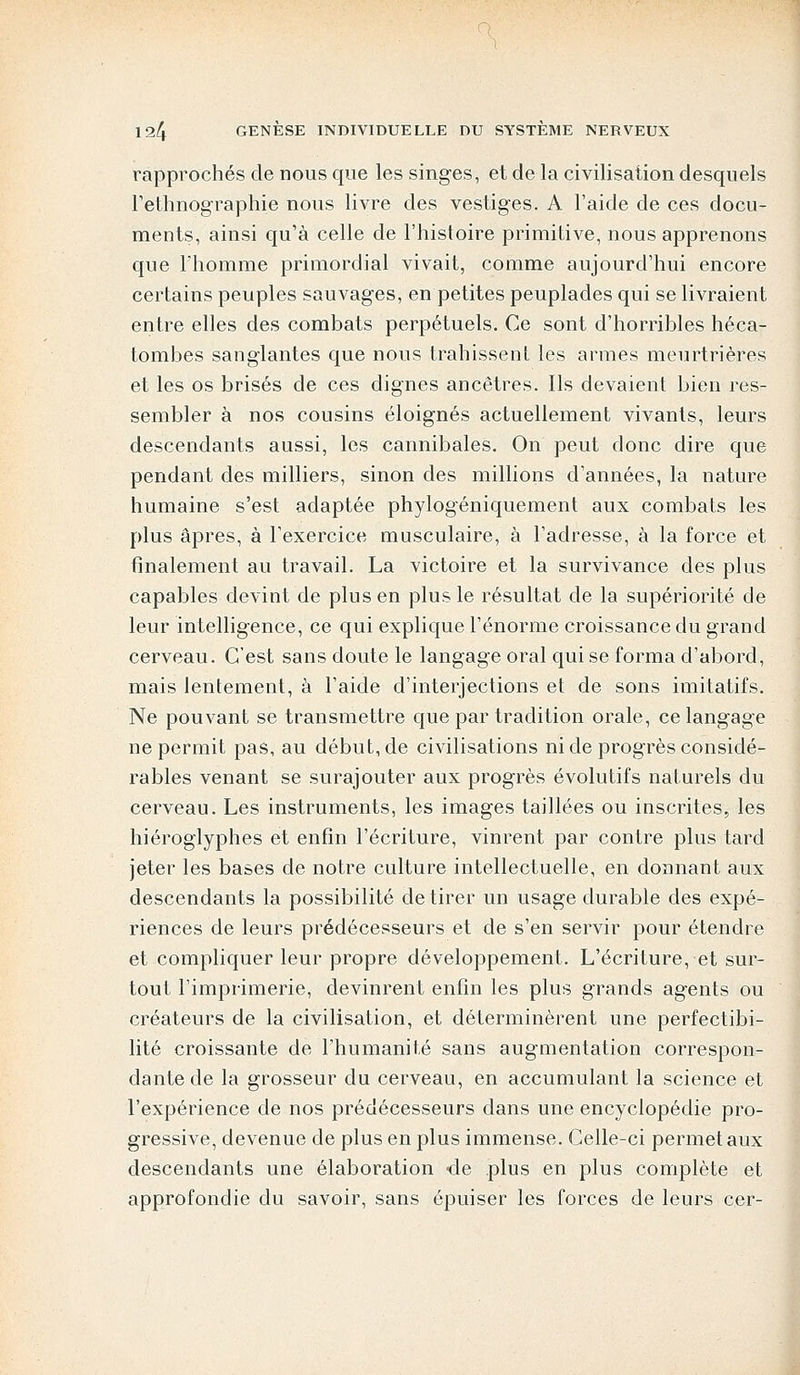 rapprochés de nous que les singes, et delà civilisation desquels l'ethnographie nous livre des vestiges. A l'aide de ces docu- ments, ainsi qu'à celle de l'histoire primitive, nous apprenons que l'homme primordial vivait, comme aujourd'hui encore certains peuples sauvages, en petites peuplades qui se livraient entre elles des combats perpétuels. Ce sont d'horribles héca- tombes sanglantes que nous trahissent les armes meurtrières et les os brisés de ces dignes ancêtres. Ils devaient bien res- sembler à nos cousins éloignés actuellement vivants, leurs descendants aussi, les cannibales. On peut donc dire que pendant des milliers, sinon des millions d'années, la nature humaine s'est adaptée phylogéniquement aux combats les plus âpres, à l'exercice musculaire, à l'adresse, à la force et finalement au travail. La victoire et la survivance des plus capables devint de plus en plus le résultat de la supériorité de leur intelligence, ce qui explique l'énorme croissance du grand cerveau. C'est sans doute le langage oral qui se forma d'abord, mais lentement, à l'aide d'interjections et de sons imitatifs. Ne pouvant se transmettre que par tradition orale, ce langage ne permit pas, au début, de civilisations ni de progrès considé- rables venant se surajouter aux progrès évolutifs naturels du cerveau. Les instruments, les images taillées ou inscrites, les hiéroglyphes et enfin l'écriture, vinrent par contre plus tard jeter les bases de notre culture intellectuelle, en donnant aux descendants la possibilité de tirer un usage durable des expé- riences de leurs prédécesseurs et de s'en servir pour étendre et compliquer leur propre développement. L'écriture, et sur- tout l'imprimerie, devinrent enfin les plus grands agents ou créateurs de la civilisation, et déterminèrent une perfectibi- lité croissante de l'humanité sans augmentation correspon- dante de la grosseur du cerveau, en accumulant la science et l'expérience de nos prédécesseurs dans une encyclopédie pro- gressive, devenue de plus en plus immense. Celle-ci permet aux descendants une élaboration -de plus en plus complète et approfondie du savoir, sans épuiser les forces de leurs cer-