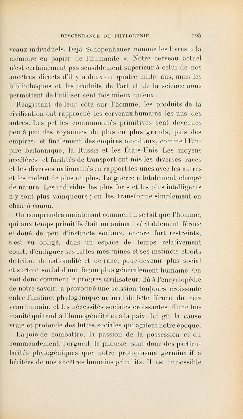 veaux individuels. Déjà Schopenhauer nomme les livres « la mémoire en papier de l'humanité ». Notre cerveau actuel n'est certainement pas sensiblement supérieur à celui de nos ancêtres directs d'il y a deux ou quatre mille ans, mais les bibliothèques et les produits de l'art et de la science nous permettent de l'utiliser cent fois mieux qu'eux. Réagissant de leur côté sur l'homme, les produits de la civilisation ont rapproché les cerveaux humains les uns des autres. Les petites communautés primitives sont devenues peu à peu des royaumes de plus en plus grands, puis des empires, et finalement des empires mondiaux, comme l'Em- pire britannique, la Russie et les Etats-Unis. Les moyens accélérés et facilités de transport ont mis les diverses races et les diverses nationalités en rapport les unes avec les autres et les mêlent de plus en plus. La guerre a totalement changé de nature. Les individus les plus forts et les plus intelligents n'y sont plus vainqueurs ; on les transforme simplement en chair à canon. On comprendra maintenant comment il se fait que l'homme, qui aux temps primitifs était un animal véritablement féroce et doué de peu d'instincts sociaux, encore fort restreints, s'est vu obligé, dans un espace de temps relativement court, d'endiguer ses luttes mesquines et ses instincts étroits de tribu, de nationalité et de race, pour devenir plus social et surtout social d'une façon plus généralement humaine. On voit donc comment le progrès civilisateur, dû à l'encyclopédie de notre savoir, a provoqué une scission toujours croissante entre l'instinct phylogénique naturel de bête féroce du cer- veau humain, et les nécessités sociales croissantes d'une hu- manité qui tend à l'homogénéité et à la paix. Ici gît la cause vraie et profonde des luttes sociales qui agitent notre époque. La joie de combattre, la passion de la possession et du commandement, l'orgueil, la jalousie sont donc des particu- larités phylogéniques que notre protoplasma germinatif a héritées de nos ancêtres humains primitifs. Il est impossible