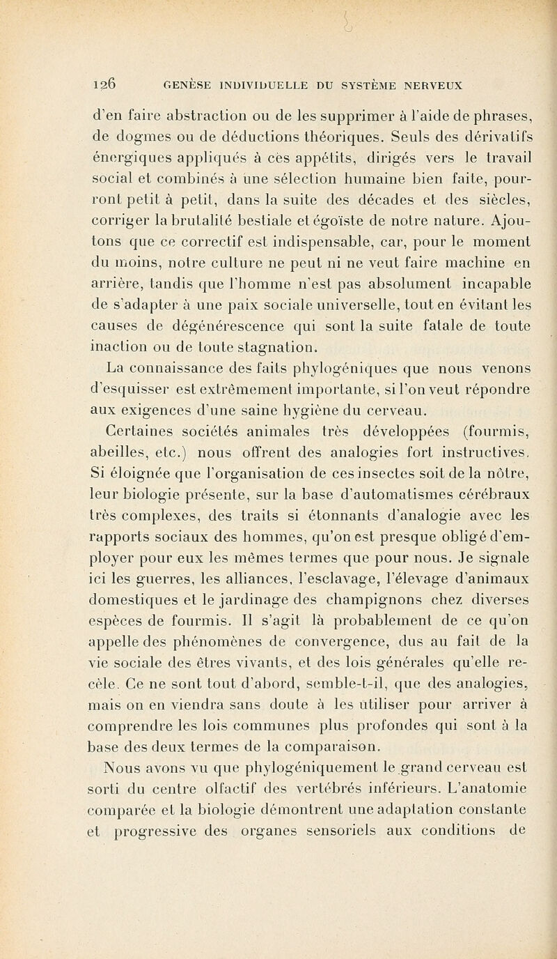 d'en faire abstraction ou de les supprimer à l'aide de phrases, de dogmes ou de déductions théoriques. Seuls des dérivatifs énergiques appliqués à ces appétits, dirigés vers le travail social et combinés à une sélection humaine bien faite, pour- ront petit à petit, dans la suite des décades et des siècles, corriger la brutalité bestiale et égoïste de notre nature. Ajou- tons que ce correctif est indispensable, car, pour le moment du moins, notre culture ne peut ni ne veut faire machine en arrière, tandis que l'homme n'est pas absolument incapable de s'adapter à une paix sociale universelle, tout en évitant les causes de dégénérescence qui sont la suite fatale de toute inaction ou de toute stagnation. La connaissance des faits phylogéniques que nous venons d'esquisser est extrêmement importante, si l'on veut répondre aux exigences d'une saine hygiène du cerveau. Certaines sociétés animales très développées (fourmis, abeilles, etc.) nous offrent des analogies fort instructives. Si éloignée que l'organisation de ces insectes soit de la nôtre, leur biologie présente, sur la base d'automatismes cérébraux très complexes, des traits si étonnants d'analogie avec les rapports sociaux des hommes, qu'on est presque obligé d'em- ployer pour eux les mêmes termes que pour nous. Je signale ici les guerres, les alliances, l'esclavage, l'élevage d'animaux domestiques et le jardinage des champignons chez diverses espèces de fourmis. Il s'agit là probablement de ce qu'on appelle des phénomènes de convergence, dus au fait de la vie sociale des êtres vivants, et des lois générales qu'elle re- cèle. Ce ne sont tout d'abord, semble-t-il, que des analogies, mais on en viendra sans doute à les utiliser pour arriver à comprendre les lois communes plus profondes qui sont à la base des deux termes de la comparaison. Nous avons vu que phylogéniquement le grand cerveau est sorti du centre olfactif des vertébrés inférieurs. L'anatomie comparée et la biologie démontrent une adaptation constante et progressive des organes sensoriels aux conditions de