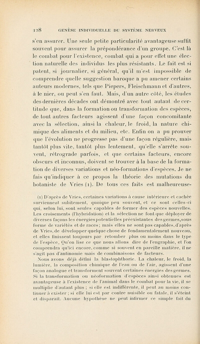 s'en assurer. Une seule petite particularité avantageuse suffit souvent pour assurer la prépondérance d'un groupe. C'est là le combat pour l'existence, combat qui a pour effet une élec- tion naturelle des individus les plus résistants. Le fait est si patent, si journalier, si général, qu'il m'est impossible de comprendre quelle suggestion baroque a pu amener certains auteurs modernes, tels que Piepers, Fleischmann et d'autres, à le nier, ou peut s'en faut. Mais, d'un autre côté, les études des dernières décades ont démontré avec tout autant de cer- titude que, dans la formation ou transformation des espèces, de tout autres facteurs agissent d'une façon concomitante avec la sélection, ainsi la chaleur, le froid, la nature chi- mique des aliments et du milieu, etc. Enfin on a pu prouver que l'évolution ne progresse pas d'une façon régulière, mais tantôt plus vite, tantôt plus lentement, qu'elle s'arrête sou- vent, rétrograde parfois, et que certains facteurs, encore obscurs et inconnus, doivent se trouver à la base de la forma- tion de diverses variations et néo-formations d'espèces. Je ne fais qu'indiquer à ce propos la théorie des mutations du botaniste de Vries (1). De tous ces faits est malheureuse- (1). D'après de Vries, certaines variations à cause intérieure et cachée surviennent subitement, quoique peu souvent, et ce sont celles-ci qui, selon lui, sont seules capables de former des espèces nouvelles. Les croisements (l'hybridation) et la sélection ne font que déployer de diverses façons les énergies potentielles préexistantes des germes,sous forme de variétés et de races; mais elles ne sont pas capables,d'après de Vries, de développer quelque chose de fondamentalement nouveau, et elles finissent toujours par retomber plus ou moins dans le type de l'espèce. Qu'on lise ce que nous allons dire de l'engraphie, et l'on comprendra qu'ici encore, comme si souvent en pareille matière, il ne s'agit pas d'antinomie mais de combinaisons de facteurs. Nous avons déjà défini la blastophthorie. La chaleur, le froid, la lumière, la composition chimique de l'eau ou de l'air, agissent d'une façon analogue et transforment souvent certaines énergies des germes. Si la transformation ou néoformation d'espèces ainsi obtenues est avantageuse à l'existence de l'animal dans le combat pour la vie, il se multiplie d'autant plus ; si elle est indifférente, il peut au moins con- tinuer à exister ; si elle lui est par contre nuisible ou fatale, il s'éteint et disparait. Aucune hypothèse ne peut infirmer ce simple fait du