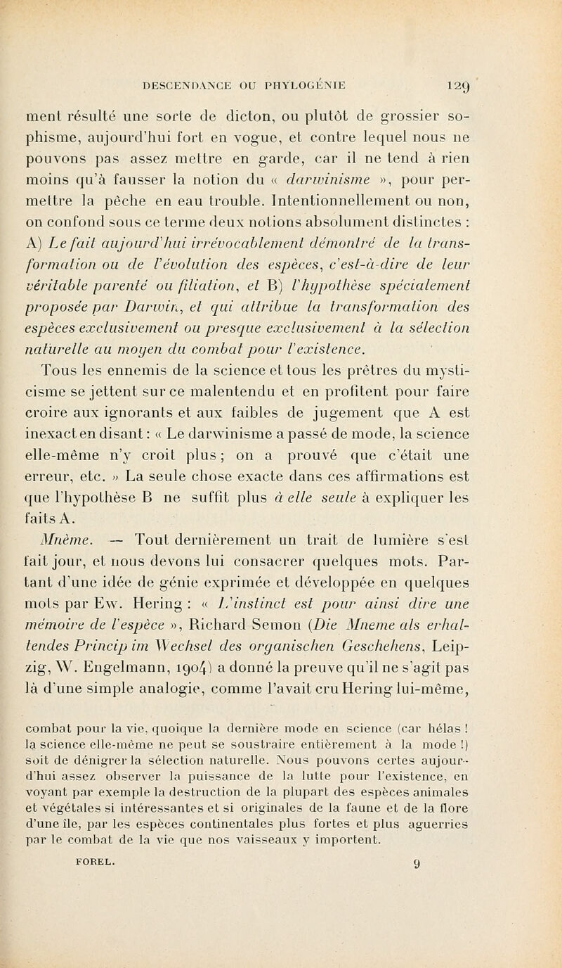 ment résulté une sorte de dicton, ou plutôt de grossier so- phisme, aujourd'hui fort en vogue, et contre lequel nous ne pouvons pas assez mettre en garde, car il ne tend à rien moins qu'à fausser la notion du « darwinisme », pour per- mettre la pêche en eau trouble. Intentionnellement ou non, on confond sous ce terme deux notions absolument distinctes : A) Le fait aujourd'hui irrévocablement démontré de la trans- formation ou de révolution des espèces, c'est-à-dire de leur véritable parenté ou filiation, et B) l'hypothèse spécialement proposée par Darwin, et qui attribue la transformation des espèces exclusivement ou presque exclusivement à la sélection naturelle au moyen du combat pour l'existence. Tous les ennemis de la science et tous les prêtres du mysti- cisme se jettent sur ce malentendu et en profitent pour faire croire aux ignorants et aux faibles de jugement que A est inexact en disant : « Le darwinisme a passé de mode, la science elle-même n'y croit plus ; on a prouvé que c'était une erreur, etc. » La seule chose exacte dans ces affirmations est que l'hypothèse B ne suffit plus à elle seule à expliquer les faits A. Mnème. — Tout dernièrement un trait de lumière s'est fait jour, et nous devons lui consacrer quelques mots. Par- tant d'une idée de génie exprimée et développée en quelques mots par Ew. Hering : « L'instinct est pour ainsi dire une mémoire de l'espèce », Richard Semon (Die Mneme als erhal- tendes Princip im Wechsel des organischen Geschehens, Leip- zig, W. Engelmann, 1904) a donné la preuve qu'il ne s'agit pas là d'une simple analogie, comme l'avait cru Hering lui-même, combat pour la vie, quoique la dernière mode en science (car hélas ! la science elle-même ne peut se soustraire entièrement à la mode !) soit de dénigrer la sélection naturelle. Nous pouvons certes aujour- d'hui assez observer la puissance de la lutte pour l'existence, en voyant par exemple la destruction de la plupart des espèces animales et végétales si intéressantes et si originales de la faune et de la flore d'une île, par les espèces continentales plus fortes et plus aguerries par le combat de la vie que nos vaisseaux y importent.