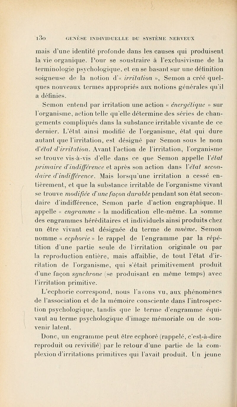 mais d'une identité profonde dans les causes qui produisent la vie organique. Pour se soustraire à l'exclusivisme de la terminologie psychologique, et en se basant sur une définition soigneuse de la notion d'« irritation », Semon a créé quel- ques nouveaux termes appropriés aux notions générales qu'il a définies. Semon entend par irritation une action « énergétique » sur l'organisme, action telle qu'elle détermine des séries de chan- gements compliqués dans la substance irritable vivante de ce dernier. L'état ainsi modifié de l'organisme, état qui dure autant que l'irritation, est désigné par Semon sous le nom d'état d'irritation. Avant l'action de l'irritation, l'organisme se trouve vis-à-vis d'elle dans ce que Semon appelle Y état primaire d'indifférence et après son action dans l'état secon- daire d'indifférence. Mais lorsqu'une irritation a cessé en- tièrement, et que la substance irritable de l'organisme vivant se trouve modifiée d'une façon durable pendant son état secon- daire d'indifférence, Semon parle d'action engraphique. Il appelle « engramme » la modification elle-même. La somme des engrammes héréditaires et individuels ainsi produits chez un être vivant est désignée du terme de mnème. Semon nomme « ecphorie » le rappel de l'engramme par la répé- tition d'une partie seule de l'irritation originale ou par la reproduction entière, mais affaiblie, de tout l'état d'ir- ritation de l'organisme, qui s'était primitivement produit d'une façon sgnchrone (se produisant en même temps) avec l'irritation primitive. L'ecphorie correspond, nous l'ayons vu, aux phénomènes de l'association et de la mémoire consciente dans l'introspec- tion psychologique, tandis que le terme d'engramme équi- vaut au terme psychologique d'image mémoriale ou de sou- venir latent. Donc, un engramme peut être ecphoré (rappelé, c'est-à-dire reproduit ou revivifié) par le retour d'une partie de la com- plexion d'irritations primitives qui l'avait produit. Un jeune