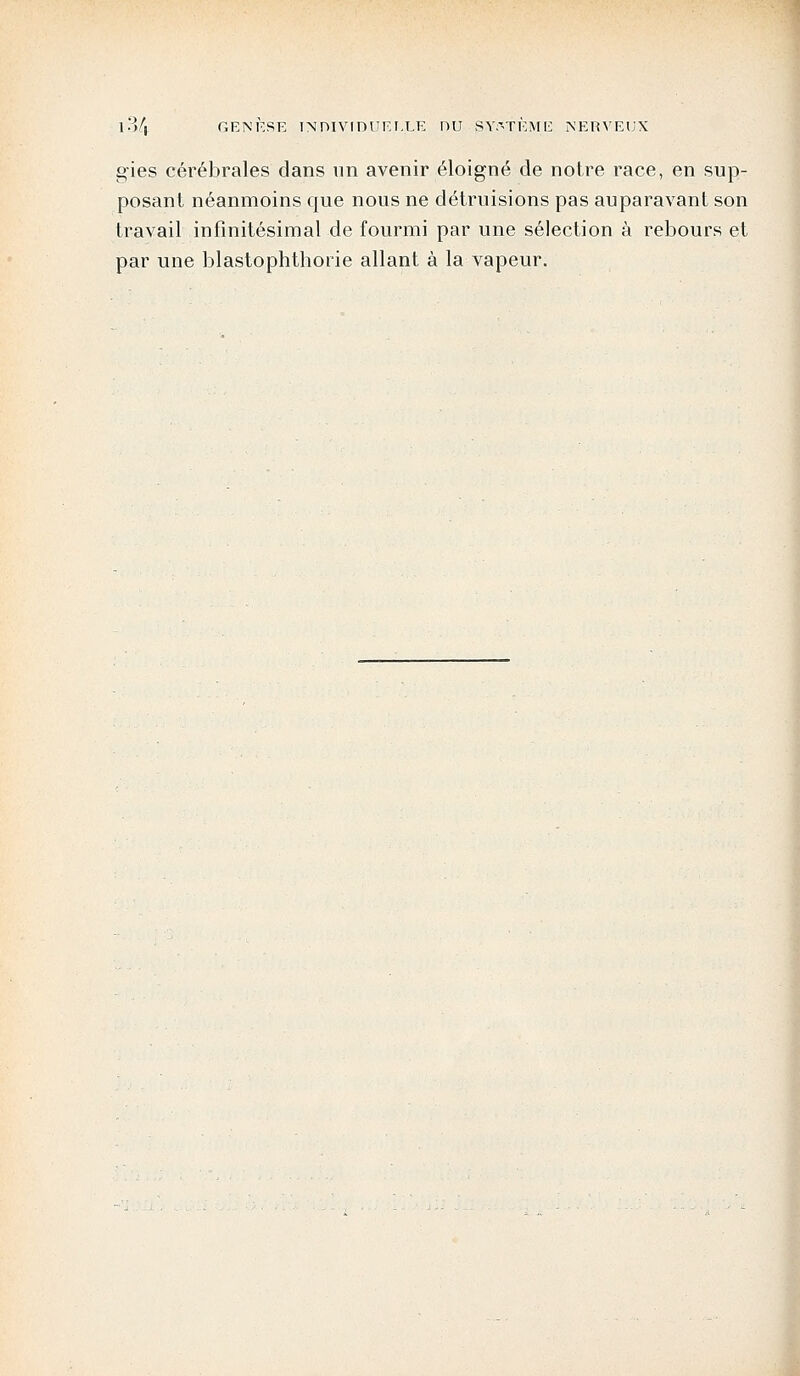 gies cérébrales dans un avenir éloigné de notre race, en sup- posant néanmoins que nous ne détruisions pas auparavant son travail infinitésimal de fourmi par une sélection à rebours et par une blastophthorie allant à la vapeur.