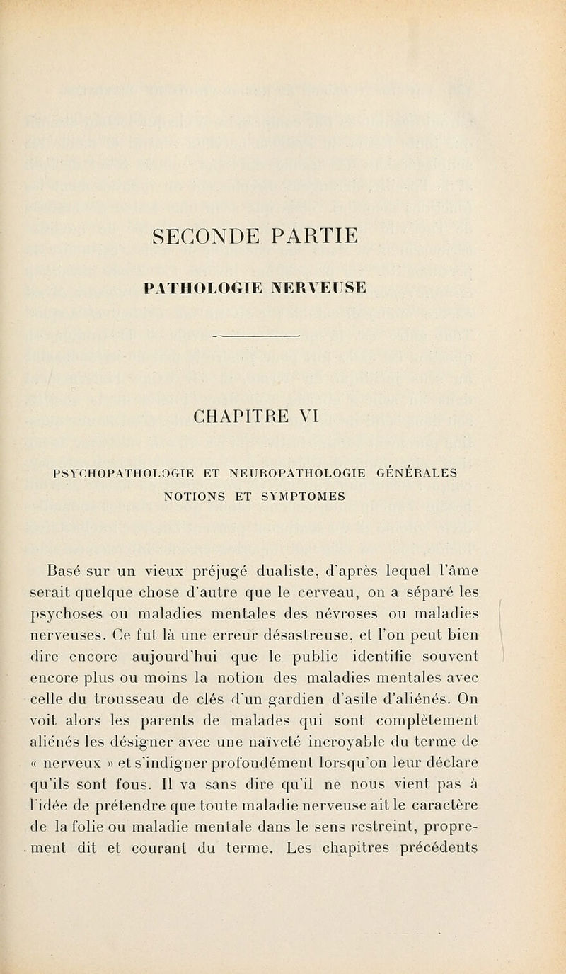SECONDE PARTIE PATHOLOGIE NERVEUSE CHAPITRE VI PSYCHOPATHOLOGIE ET NEUROPATHOLOGIE GENERALES NOTIONS ET SYMPTOMES Basé sur un vieux préjugé dualiste, d'après lequel l'âme serait quelque chose d'autre que le cerveau, on a séparé les psychoses ou maladies mentales des névroses ou maladies nerveuses. Ce fut là une erreur désastreuse, et l'on peut bien dire encore aujourd'hui que le public identifie souvent encore plus ou moins la notion des maladies mentales avec celle du trousseau de clés d'un gardien d'asile d'aliénés. On voit alors les parents de malades qui sont complètement aliénés les désigner avec une naïveté incroyable du terme de « nerveux » et s'indigner profondément lorsqu'on leur déclare qu'ils sont fous. Il va sans dire qu'il ne nous vient pas à l'idée de prétendre que toute maladie nerveuse ait le caractère de la folie ou maladie mentale dans le sens restreint, propre- ment dit et courant du terme. Les chapitres précédents