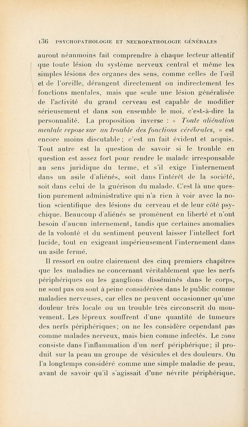 auront néanmoins fait comprendre à chaque lecteur attentif que toute lésion du système nerveux central et même les simples lésions des organes des sens, comme celles de l'œil et de l'oreille, dérangent directement ou indirectement les fonctions mentales, mais que seule une lésion généralisée de l'activité du grand cerveau est capable de modifier sérieusement et dans son ensemble le moi, c'est-à-dire la personnalité. La proposition inverse : « Toute aliénation mentale repose sur un trouble des fonctions cérébrales, » est encore moins discutable ; c'est un fait évident et acquis. Tout autre est la question de savoir si le trouble en question est assez fort pour rendre le malade irresponsable au sens juridique du terme, et s'il exige l'internement dans un asile d'aliénés, soit dans l'intérêt de la société, soit dans celui de la guérison du malade. C'est là une ques- tion purement administrative qui n'a rien à voir avec la no- tion scientifique des lésions du cerveau et de leur côté psy- chique. Beaucoup d'aliénés se promènent en liberté et n'ont besoin d'aucun internement, tandis que certaines anomalies de la volonté et du sentiment peuvent laisser l'intellect fort lucide, tout en exigeant impérieusement l'internement dans un asile fermé. Il ressort en outre clairement des cinq premiers chapitres que les maladies ne concernant véritablement que les nerfs périphériques ou les ganglions disséminés dans le corps, ne sont pas ou sont à peine considérées dans le public comme maladies nerveuses, car elles ne peuvent occasionner qu'une douleur très locale ou un trouble très circonscrit du mou- vement. Les lépreux souffrent d'une quantité de tumeurs des nerfs périphériques; on ne les considère cependant pas comme malades nerveux, mais bien comme infectés. Le zona consiste dans l'inflammation d'un nerf périphérique; il pro- duit sur la peau un groupe de vésicules et des douleurs. On l'a longtemps considéré comme une simple maladie de peau, avant de savoir qu'il s'agissait d'une névrite périphérique.