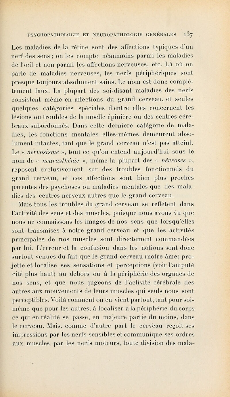 Les maladies de la rétine sont des affections typiques d'un nerf des sens ; on les compte néanmoins parmi les maladies de l'œil et non parmi les affections nerveuses, etc. Là où on parle de maladies nerveuses, les nerfs périphériques sont presque toujours absolument sains. Le nom est donc complè- tement faux. La plupart des soi-disant maladies des nerfs consistent même en affections du grand cerveau, et seules quelques catégories spéciales d'entre elles concernent les lésions ou troubles de la moelle épinière ou des centres céré- braux subordonnés. Dans cette dernière catégorie de mala- dies, les fonctions mentales elles-mêmes demeurent abso- lument intactes, tant que le grand cerveau n'est pas atteint. Le « nervosisme », tout ce qu'on entend aujourd'hui sous le nom de « neurasthénie », même la plupart des « névroses », reposent exclusivement sur des troubles fonctionnels du grand cerveau, et ces affections sont bien plus proches parentes des psychoses ou maladies mentales que des mala- dies des centres nerveux autres que le grand cerveau. Mais tous les troubles du grand cerveau se reflètent dans l'activité des sens et des muscles, puisque nous avons vu que nous ne connaissons les images de nos sens que lorsqu'elles sont transmises à notre grand cerveau et que les activités principales de nos muscles sont directement commandées par lui. L'erreur et la confusion dans les notions sont donc surtout venues du fait que le grand cerveau (notre âme) pro- jette et localise ses sensations et perceptions (voir l'amputé cité plus haut) au dehors ou à la périphérie des organes de nos sens, et que nous jugeons de l'activité cérébrale des autres aux mouvements de leurs muscles qui seuls nous sont perceptibles. Voilà comment on en vient partout, tant pour soi- même que pour les autres, à localiser à la périphérie du corps ce qui en réalité se passe, en majeure partie du moins, dans le cerveau. Mais, comme d'autre part le cerveau reçoit ses impressions par les nerfs sensibles et communique ses ordres aux muscles par les nerfs moteurs, toute division des mala-