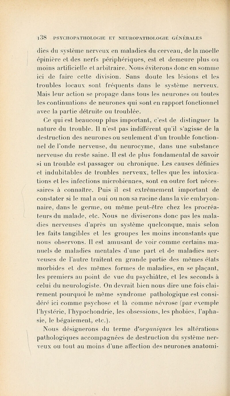 dies du système nerveux en maladies du cerveau, de la moelle épinière et des nerfs périphériques, est et demeure plus ou moins artificielle et arbitraire. Nous éviterons donc en somme ici de faire cette division. Sans doute les lésions et les troubles locaux sont fréquents dans le système nerveux. Mais leur action se propage dans tous les neurones ou toutes les continuations de neurones qui sont en rapport fonctionnel avec la partie détruite ou troublée. Ce qui est beaucoup plus important, c'est de distinguer la nature du trouble. Il n'est pas indifférent qu'il s'agisse de la destruction des neurones ou seulement d'un trouble fonction- nel de l'onde nerveuse, du neurocyme, dans une substance nerveuse du reste saine. Il est de plus fondamental de savoir si un trouble est passager ou chronique. Les causes définies et indubitables de troubles nerveux, telles que les intoxica- tions et les infections microbiennes, sont en outre fort néces- saires à connaître. Puis il est extrêmement important de constater si le mal a oui ou non sa racine dans la vie embryon- naire, dans le germe, ou même peut-être chez les procréa- teurs du malade, etc. Nous ne diviserons donc pas les mala- dies nerveuses d'après un système quelconque, mais selon les faits tangibles et les groupes les moins inconstants que nous observons. Il est amusant de voir comme certains ma- nuels de maladies mentales d'une part et de maladies ner- veuses de l'autre traitent en grande partie des mêmes états morbides et des mêmes formes de maladies, en se plaçant, les premiers au point de vue du psychiatre, et les seconds à celui du neurologiste. On devrait bien nous dire une fois clai- rement pourquoi le même syndrome pathologique est consi- déré ici comme psychose et là comme névrose (par exemple l'hystérie, l'hypochondrie, les obsessions, les phobies, l'apha- sie, le bégaiement, etc.). Nous désignerons du terme à'organiques les altérations pathologiques accompagnées de destruction du système ner- veux ou tout au moins d'une affection des neurones anatomi-