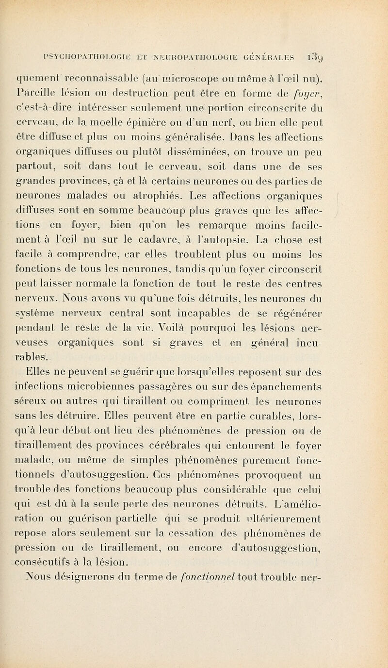 quement reconnaissable (au microscope ou même à l'œil nu). Pareille lésion ou destruction peut être en forme de foyer, c'est-à-dire intéresser seulement une portion circonscrite du cerveau, de la moelle épinière ou d'un nerf, ou bien elle peut être diffuse et plus ou moins généralisée. Dans les affections organiques diffuses ou plutôt disséminées, on trouve un peu partout, soit dans tout le cerveau, soit dans une de ses grandes provinces, çà et là certains neurones ou des parties de neurones malades ou atrophiés. Les affections organiques diffuses sont en somme beaucoup plus graves que les affec- tions en foyer, bien qu'on les remarque moins facile- ment à l'œil nu sur le cadavre, à l'autopsie. La chose est facile à comprendre, car elles troublent plus ou moins les fonctions de tous les neurones, tandis qu'un foyer circonscrit peut laisser normale la fonction de tout le reste des centres nerveux. Nous avons vu qu'une fois détruits, les neurones du système nerveux central sont incapables de se régénérer pendant le reste de la vie. Voilà pourquoi les lésions ner- veuses organiques sont si graves et en général incu- rables. Elles ne peuvent se guérir que lorsqu'elles reposent sur des infections microbiennes passagères ou sur des épanchements séreux ou autres qui tiraillent ou compriment les neurones sans les détruire. Elles peuvent être en partie curables, lors- qu'à leur début ont lieu des phénomènes de pression ou de tiraillement des provinces cérébrales qui entourent le foyer malade, ou même de simples phénomènes purement fonc- tionnels d'autosuggestion. Ces phénomènes provoquent un trouble des fonctions beaucoup plus considérable que celui qui est dû à la seule perte des neurones détruits. L'amélio- ration ou guérison partielle qui se produit ultérieurement repose alors seulement sur la cessation des phénomènes de pression ou de tiraillement, ou encore d'autosuggestion, consécutifs à la lésion. Nous désignerons du terme de fonctionnel tout trouble ner-