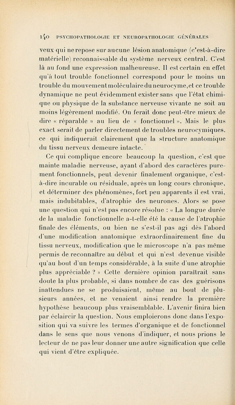 veux qui ne repose sur aucune lésion anatomique (c'est-à-dire matérielle) reconnaissable du système nerveux central. C'est là au fond une expression malheureuse. Il est certain en effet qu'à tout trouble fonctionnel correspond pour le moins un trouble du mouvement moléculaire du neurocyme,et ce trouble dynamique ne peut évidemment exister sans que l'état chimi- que ou physique de la substance nerveuse vivante ne soit au moins légèrement modifié. On ferait donc peut-être mieux de dire « réparable » au lieu de « fonctionnel ». Mais le plus exact serait de parler directement de troubles neurocymiques, ce qui indiquerait clairement que la structure anatomique du tissu nerveux demeure intacte. Ce qui complique encore beaucoup la question, c'est que mainte maladie nerveuse, ayant d'abord des caractères pure- ment fonctionnels, peut devenir finalement organique, c'est- à-dire incurable ou résiduale, après un long cours chronique, et déterminer des phénomènes, fort peu apparents il est vrai, mais indubitables, d'atrophie des neurones. Alors se pose une question qui n'est pas encore résolue : « La longue durée de la maladie fonctionnelle a-t-elle été la cause de l'atrophie finale des éléments, ou bien ne s'est-il pas agi dès l'abord d'une modification anatomique extraordinairement fine du tissu nerveux, modification que le microscope n'a pas même permis de reconnaître au début et qui n'est devenue visible qu'au bout d'un temps considérable, à la suite d'une atrophie plus appréciable ? » Cette dernière opinion paraîtrait sans doute la plus probable, si dans nombre de cas des guérisons inattendues ne se produisaient, même au bout de plu- sieurs années, et ne venaient ainsi rendre la première hypothèse beaucoup plus vraisemblable. L'avenir finira bien par éclaircir la question. Nous emploierons donc dans l'expo- sition qui va suivre les termes d'organique et de fonctionnel dans le sens que nous venons d'indiquer, et nous prions le lecteur de ne pas leur donner une autre signification que celle qui vient d'être expliquée.