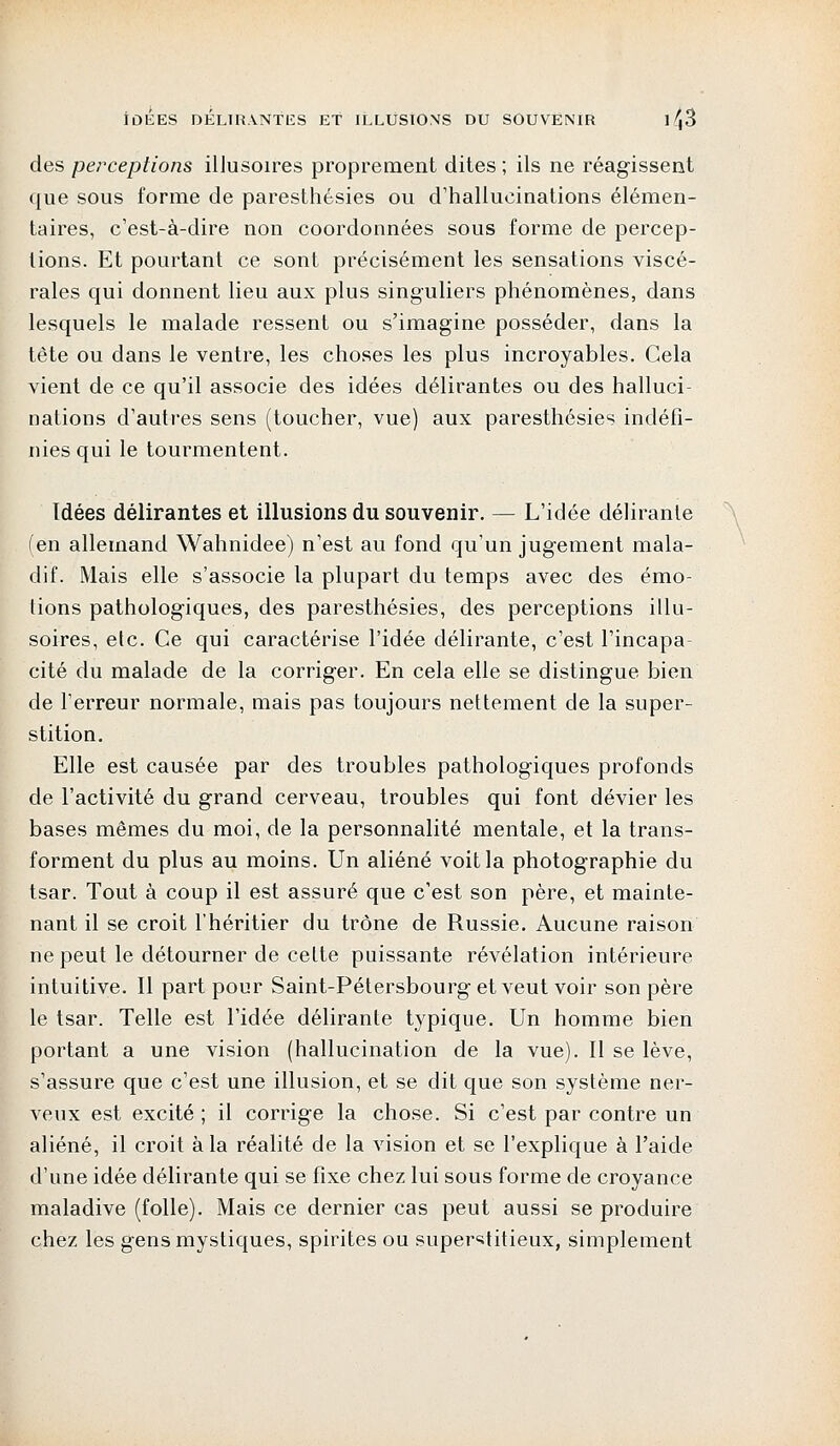 IDÉES DÉLIRANTES ET ILLUSIONS DU SOUVENIR 1^|3 des perceptions illusoires proprement dites ; ils ne réagissent que sous forme de paresthésies ou d'hallucinations élémen- taires, c'est-à-dire non coordonnées sous forme de percep- tions. Et pourtant ce sont précisément les sensations viscé- rales qui donnent lieu aux plus singuliers phénomènes, dans lesquels le malade ressent ou s'imagine posséder, dans la tête ou dans le ventre, les choses les plus incroyables. Gela vient de ce qu'il associe des idées délirantes ou des halluci- nations d'autres sens (toucher, vue) aux paresthésies indéfi- nies qui le tourmentent. Idées délirantes et illusions du souvenir. — L'idée délirante (en allemand Wahnidee) n'est au fond qu'un jugement mala- dif. Mais elle s'associe la plupart du temps avec des émo- tions pathologiques, des paresthésies, des perceptions illu- soires, etc. Ce qui caractérise l'idée délirante, c'est l'incapa- cité du malade de la corriger. En cela elle se distingue bien de l'erreur normale, mais pas toujours nettement de la super- stition. Elle est causée par des troubles pathologiques profonds de l'activité du grand cerveau, troubles qui font dévier les bases mêmes du moi, de la personnalité mentale, et la trans- forment du plus au moins. Un aliéné voit la photographie du tsar. Tout à coup il est assuré que c'est son père, et mainte- nant il se croit l'héritier du trône de Russie. Aucune raison ne peut le détourner de ceLte puissante révélation intérieure intuitive. Il part pour Saint-Pétersbourg et veut voir son père le tsar. Telle est l'idée délirante typique. Un homme bien portant a une vision (hallucination de la vue). Il se lève, s'assure que c'est une illusion, et se dit que son système ner- veux est excité ; il corrige la chose. Si c'est par contre un aliéné, il croit à la réalité de la vision et se l'explique à l'aide d'une idée délirante qui se fixe chez lui sous forme de croyance maladive (folle). Mais ce dernier cas peut aussi se produire chez les gens mystiques, spirites ou superstitieux, simplement