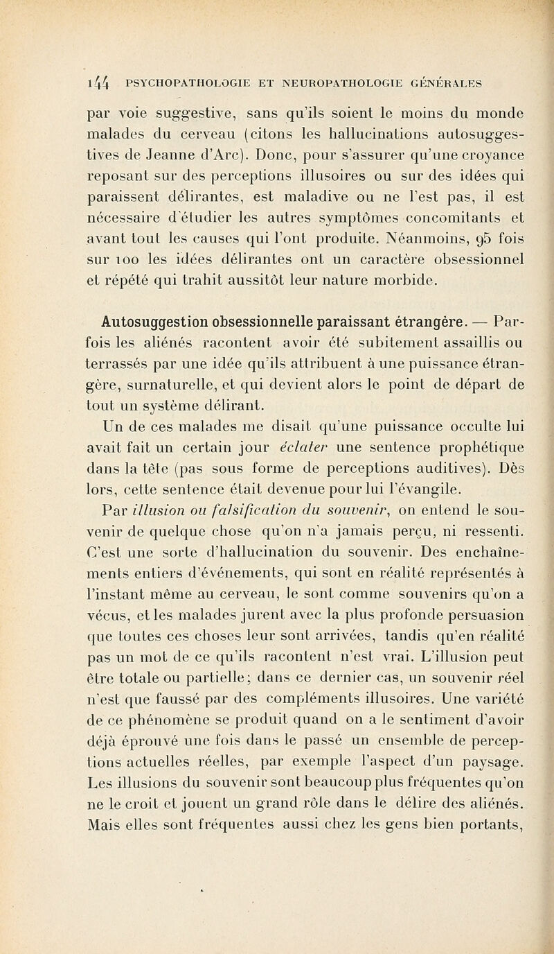 par voie suggestive, sans qu'ils soient le moins du monde malades du cerveau (citons les hallucinations autosugges- tives de Jeanne d'Arc). Donc, pour s'assurer qu'une croyance reposant sur des perceptions illusoires ou sur des idées qui paraissent délirantes, est maladive ou ne l'est pas, il est nécessaire d'étudier les autres symptômes concomitants et avant tout les causes qui l'ont produite. Néanmoins, 95 fois sur 100 les idées délirantes ont un caractère obsessionnel et répété qui trahit aussitôt leur nature morbide. Autosuggestion obsessionnelle paraissant étrangère. — Par- fois les aliénés racontent avoir été subitement assaillis ou terrassés par une idée quïls attribuent à une puissance étran- gère, surnaturelle, et qui devient alors le point de départ de tout un système délirant. Un de ces malades me disait qu'une puissance occulte lui avait fait un certain jour éclater une sentence prophétique dans la tête (pas sous forme de perceptions auditives). Dès lors, cette sentence était devenue pour lui l'évangile. Par illusion ou falsification du souvenir, on entend le sou- venir de quelque chose qu'on n'a jamais perçu, ni ressenti. C'est une sorte d'hallucination du souvenir. Des enchaîne- ments entiers d'événements, qui sont en réalité représentés à l'instant même au cerveau, le sont comme souvenirs qu'on a vécus, et les malades jurent avec la plus profonde persuasion que toutes ces choses leur sont arrivées, tandis qu'en réalité pas un mot de ce qu'ils racontent n'est vrai. L'illusion peut être totale ou partielle; dans ce dernier cas, un souvenir réel n'est que faussé par des compléments illusoires. Une variété de ce phénomène se produit quand on a le sentiment d'avoir déjà éprouvé une fois dans le passé un ensemble de percep- tions actuelles réelles, par exemple l'aspect d'un paysage. Les illusions du souvenir sont beaucoup plus fréquentes qu'on ne le croit et jouent un grand rôle dans le délire des aliénés. Mais elles sont fréquentes aussi chez les gens bien portants,