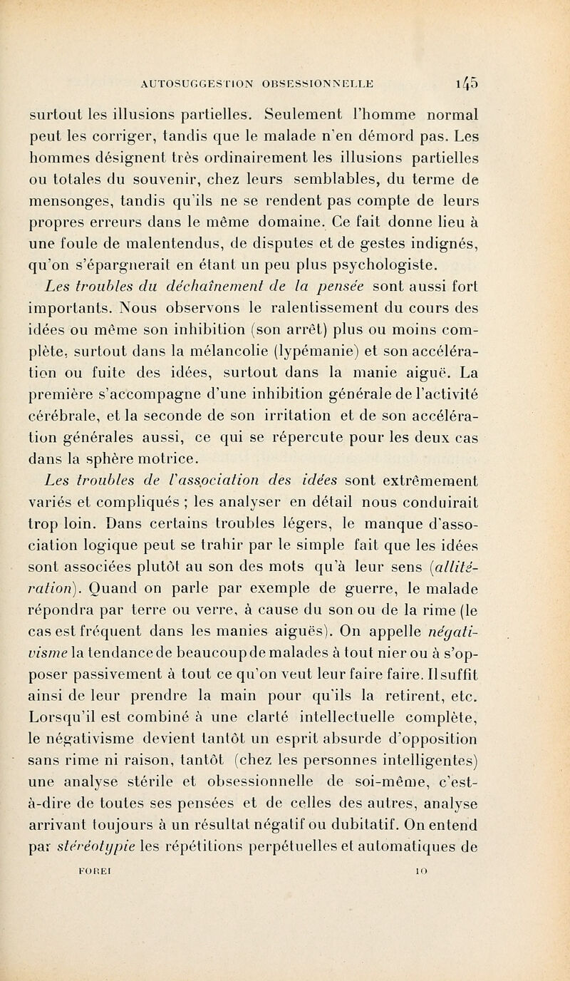 surtout les illusions partielles. Seulement l'homme normal peut les corriger, tandis que le malade n'en démord pas. Les hommes désignent très ordinairement les illusions partielles ou totales du souvenir, chez leurs semblables, du terme de mensonges, tandis qu'ils ne se rendent pas compte de leurs propres erreurs dans le même domaine. Ce fait donne lieu à une foule de malentendus, de disputes et de gestes indignés, qu'on s'épargnerait en étant un peu plus psychologiste. Les troubles du déchaînement de la pensée sont aussi fort importants. Nous observons le ralentissement du cours des idées ou même son inhibition (son arrêt) plus ou moins com- plète, surtout dans la mélancolie (lypémanie) et son accéléra- tion ou fuite des idées, surtout dans la manie aiguë. La première s'accompagne d'une inhibition générale de l'activité cérébrale, et la seconde de son irritation et de son accéléra- tion générales aussi, ce qui se répercute pour les deux cas dans la sphère motrice. Les troubles de Vassociation des idées sont extrêmement variés et compliqués ; les analyser en détail nous conduirait trop loin. Dans certains troubles légers, le manque d'asso- ciation logique peut se trahir par le simple fait que les idées sont associées plutôt au son des mots qu'à leur sens {allité- ration). Quand on parle par exemple de guerre, le malade répondra par terre ou verre, à cause du son ou de la rime (le cas est fréquent dans les manies aiguës). On appelle négati- visme la tendance de beaucoup de malades à tout nier ou à s'op- poser passivement à tout ce qu'on veut leur faire faire. Il suffît ainsi de leur prendre la main pour qu'ils la retirent, etc. Lorsqu'il est combiné à une clarté intellectuelle complète, le négativisme devient tantôt un esprit absurde d'opposition sans rime ni raison, tantôt (chez les personnes intelligentes) une analyse stérile et obsessionnelle de soi-même, c'est- à-dire de toutes ses pensées et de celles des autres, analyse arrivant toujours à un résultat négatif ou dubitatif. On entend par stéréotypie les répétitions perpétuelles et automatiques de