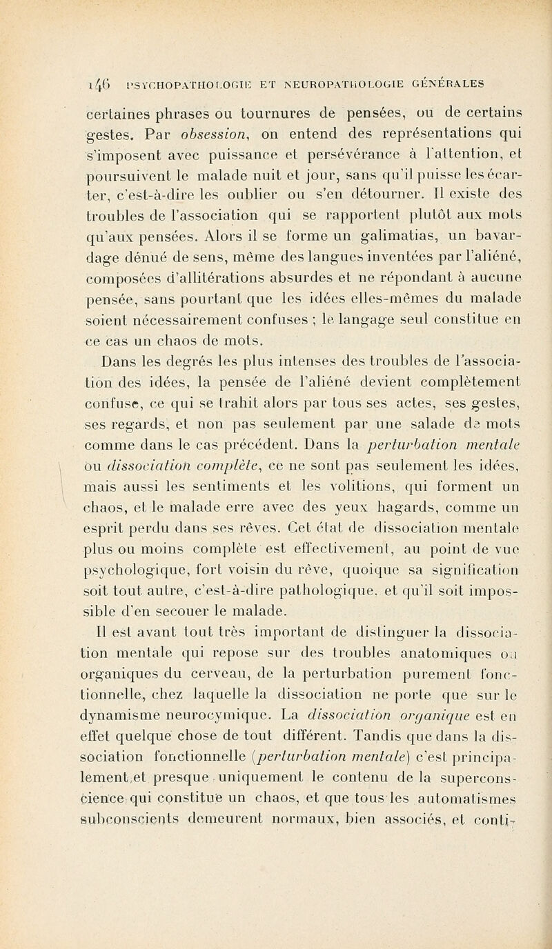 certaines phrases ou tournures de pensées, ou de certains gestes. Par obsession, on entend des représentations qui s'imposent avec puissance et persévérance à l'attention, et poursuivent le malade nuit et jour, sans qu'il puisse les écar- ter, c'est-à-dire les oublier ou s'en détourner. Il existe des troubles de l'association qui se rapportent plutôt aux mots qu'aux pensées. Alors il se forme un galimatias, un bavar- dage dénué de sens, même des langues inventées par l'aliéné, composées d'allitérations absurdes et ne répondant à aucune pensée, sans pourtant que les idées elles-mêmes du malade soient nécessairement confuses ; le langage seul constitue en ce cas un chaos de mots. Dans les degrés les plus intenses des troubles de l'associa- tion des idées, la pensée de l'aliéné devient complètement confuse, ce qui se trahit alors par tous ses actes, ses gestes, ses regards, et non pas seulement par une salade dô mots comme dans le cas précédent. Dans la perturbation mentale ou dissociation complète, ce ne sont pas seulement les idées, mais aussi les sentiments et les volitions, qui forment un chaos, et le malade erre avec des yeux hagards, comme un esprit perdu dans ses rêves. Cet état de dissociation mentale plus ou moins complète est effectivement, au point de vue psychologique, fort voisin du rêve, quoique sa signification soit tout autre, c'est-à-dire pathologique, et qu'il soit impos- sible d'en secouer le malade. Il est avant tout très important de distinguer la dissocia- tion mentale qui repose sur des troubles anatomiques ou organiques du cerveau, de la perturbation purement fonc- tionnelle, chez laquelle la dissociation ne porte que sur le dynamisme neurocymique. La dissociation organique est en effet quelque chose de tout différent. Tandis que dans la dis- sociation fonctionnelle (perturbation mentale) c'est principa- lement,et presque uniquement le contenu delà supercons- cience qui constitue un chaos, et que tous les automatismes subconscients demeurent normaux, bien associés, et conti-