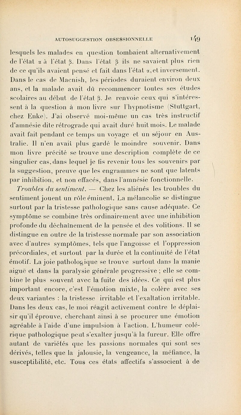 lesquels les malades en question tombaient alternativement de l'état a à l'état p. Dans l'état p ils ne savaient plus rien de ce qu'ils avaient pensé et fait dans l'état a, et inversement. Dans le cas de Macnish, les périodes duraient environ deux ans, et la malade avait dû recommencer toutes ses études scolaires au début de l'état (3. Je renvoie ceux qui s'intéres- sent à la question à mon livre sur l'hypnotisme (Stuttgart, chez Enke). J'ai observé moi-même un cas très instructif d'amnésie dite rétrograde qui avait duré huit mois. Le malade avait fait pendant ce temps un voyage et un séjour en Aus- tralie. Il n'en avait plus gardé le moindre souvenir. Dans mon livre précité se trouve une description complète de ce singulier cas, dans lequel je fis revenir tous les souvenirs par la suggestion, preuve que les engrammes ne sont que latents par inhibition, et non effacés, dans l'amnésie fonctionnelle. Troubles du sentiment. — Chez les aliénés les troubles du sentiment jouent un rôle éminent. La mélancolie se distingue surtout par la tristesse pathologique sans cause adéquate. Ce symptôme se combine très ordinairement avec une inhibition profonde du déchaînement de la pensée et des volitions. Il se distingue en outre de la tristesse normale par son association avec d'autres symptômes, tels que l'angoisse et l'oppression précordiales, et surtout par la durée et la continuité de l'état émotif. La joie pathologique se trouve surtout dans la manie aiguë et dans la paralysie générale progressive ; elle se com- bine le plus souvent avec la fuite des idées. Ce qui est plus important encore, c'est l'émotion mixte, la colère avec ses deux variantes : la tristesse irritable et l'exaltation irritable. Dans les deux cas, le moi réagit activement contre le déplai- sir qu'il éprouve, cherchant ainsi à se procurer une émotion agréable à l'aide d'une impulsion à l'action. L'humeur colé- rique pathologique peut s'exalter jusqu'à la fureur. Elle offre autant de variétés que les passions normales qui sont ses dérivés, telles que la jalousie, la vengeance, la méfiance, la susceptibilité, etc. Tous ces états affectifs s'associent à de