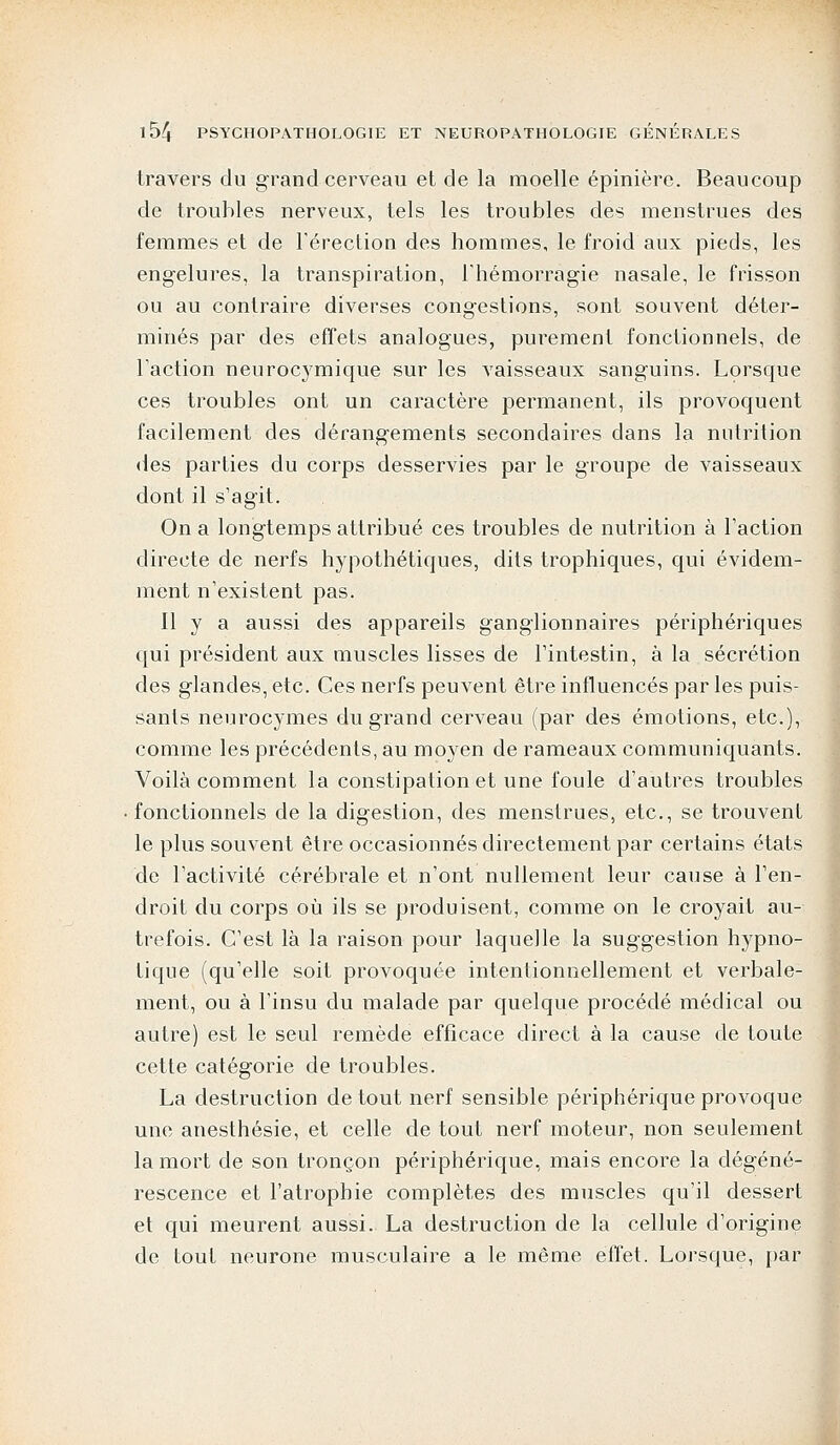 travers du grand cerveau et de la moelle épinière. Beaucoup de troubles nerveux, tels les troubles des menstrues des femmes et de l'érection des hommes, le froid aux pieds, les engelures, la transpiration, l'hémorragie nasale, le frisson ou au contraire diverses congestions, sont souvent déter- minés par des effets analogues, purement fonctionnels, de l'action neurocymique sur les vaisseaux sanguins. Lorsque ces troubles ont un caractère permanent, ils provoquent facilement des dérangements secondaires dans la nutrition des parties du corps desservies par le groupe de vaisseaux dont il s'agit. On a longtemps attribué ces troubles de nutrition à l'action directe de nerfs hypothétiques, dits trophiques, qui évidem- ment n'existent pas. Il y a aussi des appareils ganglionnaires périphériques qui président aux muscles lisses de l'intestin, à la sécrétion des glandes, etc. Ces nerfs peuvent être influencés par les puis- sants neurocymes du grand cerveau (par des émotions, etc.), comme les précédents, au moyen de rameaux communiquants. Voilà comment la constipation et une foule d'autres troubles fonctionnels de la digestion, des menstrues, etc., se trouvent le plus souvent être occasionnés directement par certains états de l'activité cérébrale et n'ont nullement leur cause à l'en- droit du corps où ils se produisent, comme on le croyait au- trefois. C'est là la raison pour laquelle la suggestion hypno- tique (qu'elle soit provoquée intentionnellement et verbale- ment, ou à l'insu du malade par quelque procédé médical ou autre) est le seul remède efficace direct à la cause de toute cette catégorie de troubles. La destruction de tout nerf sensible périphérique provoque une anesthésie, et celle de tout nerf moteur, non seulement la mort de son tronçon périphérique, mais encore la dégéné- rescence et l'atrophie complètes des muscles qu'il dessert et qui meurent aussi. La destruction de la cellule d'origine de tout neurone musculaire a le même effet. Lorsque, par