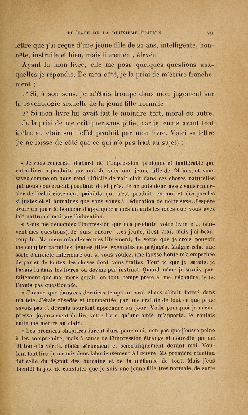 lettre que j'ai reçue d'une jeune fille de 21 ans, intelligente, hon- nête, instruite et bien, mais librement, élevée. Ayant lu mon livre, elle me posa quelques questions aux- quelles je répondis. De mon côté, je la priai de m'écrire franche- ment : i° Si, à son sens, je m'étais trompé dans mon jugement sur la psychologie sexuelle de la jeune fille normale ; 20 Si mon livre lui avait fait le moindre tort, moral ou autre. Je la priai de me critiquer sans pitié, car je tenais avant tout à être au clair sur l'effet produit par mon livre. Voici sa lettre (je ne laisse de côté que ce qui n'a pas trait au sujet) : « Je vous remercie d'abord de l'impression profonde et inaltérable que votre livre a produite sur moi. Je suis une jeune tille de 21 ans, et vous savez comme on nous rend difficile de voir clair dans ces choses naturelles qui nous concernent pourtant de si près. Je ne puis donc assez vous remer- cier de l'éclaircissement paisible qui s'est produit en moi et des paroles si justes et si humaines que vous vouez à 1 éducation de notre sexe. J'espère avoir un jour le bonheur d'appliquer à mes enfants les idées que vous avez fait naître en moi sur l'éducation. « Vous me demandez l'impression que m'a produite votre livre et... (sui^ vent mes questions). Je suis encore très jeune, il est vrai, mais j'ai beau- coup lu. Ma mère m'a élevée très librement, de sorte que je crois pouvoir me compter parmi les jeunes filles exemptes de préjugés. Malgré cela, une sorte d'anxiété intérieure ou, si vous voulez, une fausse honte m'a empêchée de parler de toutes les choses dont vous traitez. Tout ce que je savais, je l'avais lu dans les livres ou deviné par instinct. Quand même je savais par- faitement que ma mère serait en tout temps prête à me répondre, je ne l'avais pas questionnée. « J'avoue que dans ces derniers temps un vrai chaos s'était formé dans ma tête. J'étais obsédée et tourmentée par une crainte de tout ce que je ne savais pas et devrais pourtant apprendre un jour. Voilà pourquoi je m'em- pressai joyeusement de lire votre livre qu'une amie m'apporta. Je voulais enfin me mettre au clair. « Les premiers chapitres furent durs pour moi, non pas que j'eusse peine à les comprendre, mais à cause de l'impression étrange et nouvelle que me fit toute la vérité, étalée sèchement et scientifiquement devant moi. Vou- lant tout lire, je me mis donc laborieusement à l'œuvre. Ma première réaction fut celle du dégoût des humains et de la méfiance de tout. Mais j'eus bientôt la joie de constater que je suis une jeune fille très normale, de sorte