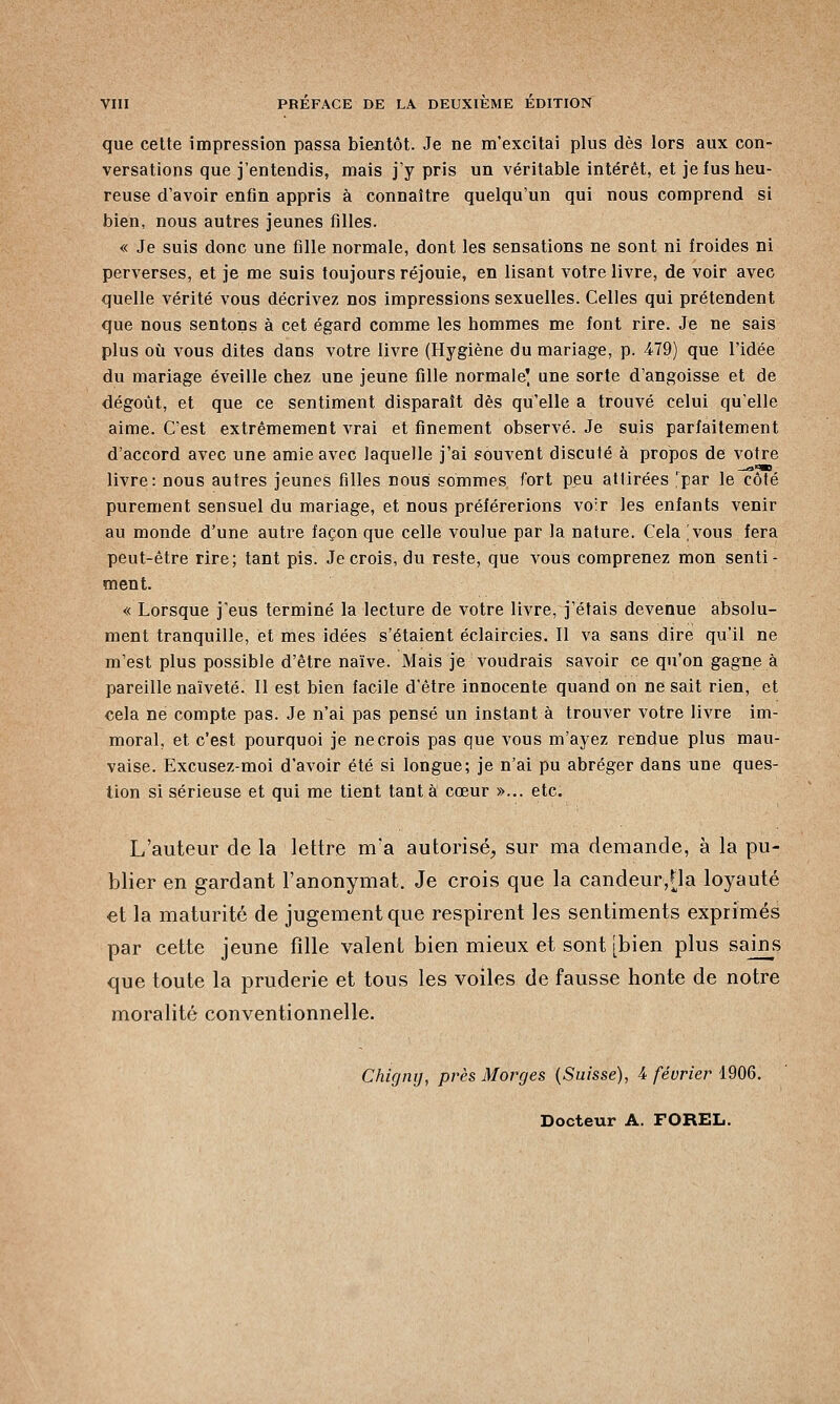 que cette impression passa bientôt. Je ne m'excitai plus dès lors aux con- versations que j'entendis, mais j'y pris un véritable intérêt, et je fus heu- reuse d'avoir enfin appris à connaître quelqu'un qui nous comprend si bien, nous autres jeunes filles. « Je suis donc une fille normale, dont les sensations ne sont ni froides ni perverses, et je me suis toujours réjouie, en lisant votre livre, de voir avec quelle vérité vous décrivez nos impressions sexuelles. Celles qui prétendent que nous sentons à cet égard comme les hommes me font rire. Je ne sais plus où vous dites dans votre livre (Hygiène du mariage, p. 479) que l'idée du mariage éveille chez une jeune fille normale' une sorte d'angoisse et de dégoût, et que ce sentiment disparaît dès qu'elle a trouvé celui qu'elle aime. C'est extrêmement vrai et finement observé. Je suis parfaitement d'accord avec une amie avec laquelle j'ai souvent discuté à propos de votre livre: nous autres jeunes filles nous sommes fort peu attirées par le côté purement sensuel du mariage, et nous préférerions vo:r les enfants venir au monde d'une autre façon que celle voulue par la nature. Cela [vous fera peut-être rire; tant pis. Je crois, du reste, que vous comprenez mon senti- ment. « Lorsque j'eus terminé la lecture de votre livre, j'étais devenue absolu- ment tranquille, et mes idées s'étaient éclaircies. Il va sans dire qu'il ne m'est plus possible d'être naïve. Mais je voudrais savoir ce qu'on gagne à pareille naïveté. Il est bien facile d'être innocente quand on ne sait rien, et cela ne compte pas. Je n'ai pas pensé un instant à trouver votre livre im- moral, et c'est pourquoi je ne crois pas que vous m'ayez rendue plus mau- vaise. Excusez-moi d'avoir été si longue; je n'ai pu abréger dans une ques- tion si sérieuse et qui me tient tant à cœur »... etc. L'auteur de la lettre m'a autorisé, sur ma demande, à la pu- blier en gardant l'anonymat. Je crois que la candeur,[la loyauté et la maturité de jugement que respirent les sentiments exprimés par cette jeune fille valent bien mieux et sont [bien plus sains que toute la pruderie et tous les voiles de fausse honte de notre moralité conventionnelle. Chigny, près Morges (Suisse), 4 février 1906. Docteur A. FOREL.