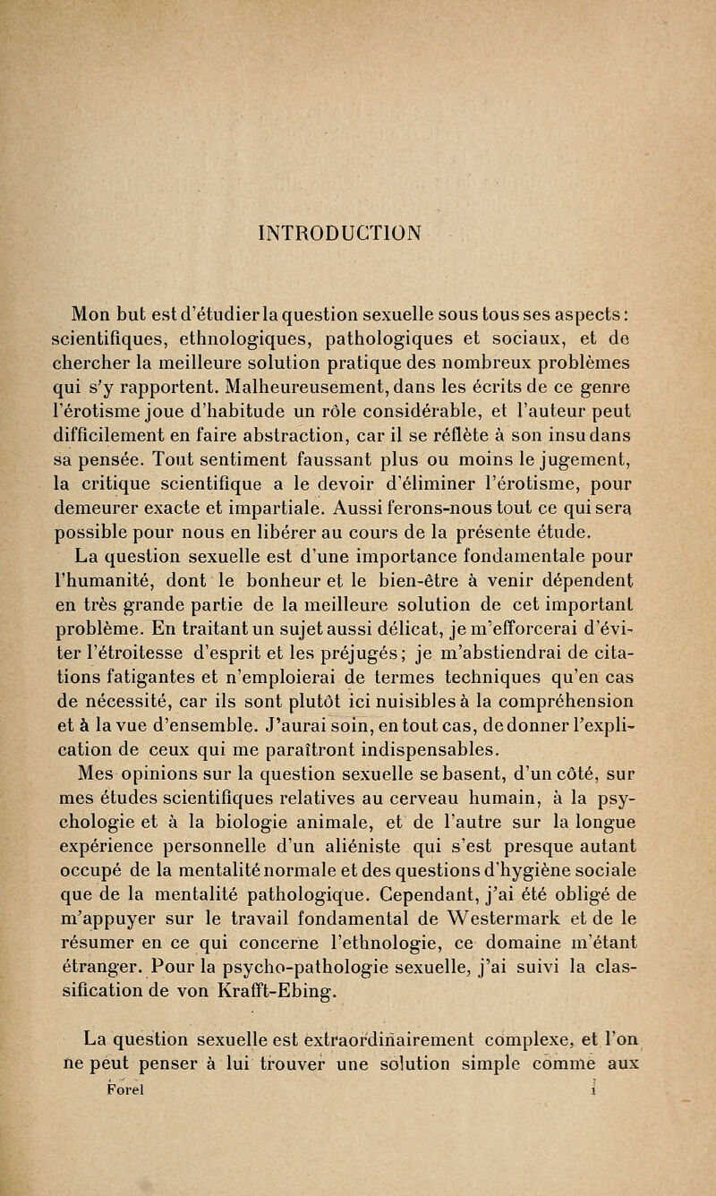 INTRODUCTION Mon but est d'étudier la question sexuelle sous tous ses aspects : scientifiques, ethnologiques, pathologiques et sociaux, et de chercher la meilleure solution pratique des nombreux problèmes qui s'y rapportent. Malheureusement, dans les écrits de ce genre l'érotisme joue d'habitude un rôle considérable, et l'auteur peut difficilement en faire abstraction, car il se reflète à son insu dans sa pensée. Tout sentiment faussant plus ou moins le jugement, la critique scientifique a le devoir d'éliminer l'érotisme, pour demeurer exacte et impartiale. Aussi ferons-nous tout ce qui sera possible pour nous en libérer au cours de la présente étude. La question sexuelle est d'une importance fondamentale pour l'humanité, dont le bonheur et le bien-être à venir dépendent en très grande partie de la meilleure solution de cet important problème. En traitant un sujet aussi délicat, je m'efforcerai d'évi- ter I'étroitesse d'esprit et les préjugés; je m'abstiendrai de cita- tions fatigantes et n'emploierai de termes techniques qu'en cas de nécessité, car ils sont plutôt ici nuisibles à la compréhension et à la vue d'ensemble. J'aurai soin, en tout cas, de donner l'expli- cation de ceux qui me paraîtront indispensables. Mes opinions sur la question sexuelle se basent, d'un côté, sur mes études scientifiques relatives au cerveau humain, à la psy- chologie et à la biologie animale, et de l'autre sur la longue expérience personnelle d'un aliéniste qui s'est presque autant occupé de la mentalité normale et des questions d'hygiène sociale que de la mentalité pathologique. Cependant, j'ai été obligé de m'appuyer sur le travail fondamental de Westermark et de le résumer en ce qui concerne l'ethnologie, ce domaine m'étant étranger. Pour la psycho-pathologie sexuelle, j'ai suivi la clas- sification de von Krafft-Ebing. La question sexuelle est èxtraordiriairement complexe, et l'on ne peut penser à lui trouver une solution simple comme aux