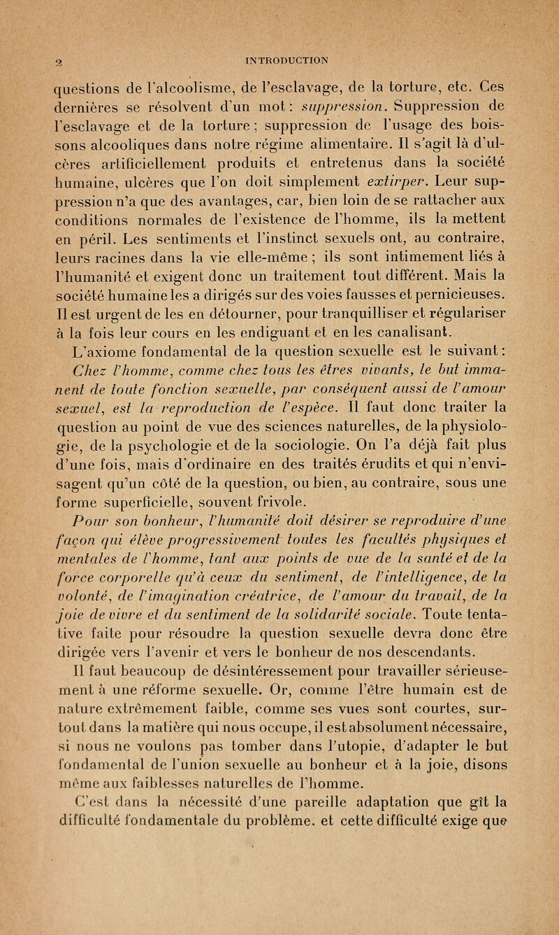 questions de l'alcoolisme, de l'esclavage, de la torture, etc. Ces dernières se résolvent d'un mot: suppression. Suppression de l'esclavage et de la torture ; suppression de l'usage des bois- sons alcooliques dans notre régime alimentaire. Il s'agit là d'ul- cères artificiellement produits et entretenus dans la société humaine, ulcères que l'on doit simplement extirper. Leur sup- pression n'a que des avantages, car, bien loin de se rattacher aux conditions normales de l'existence de l'homme, ils la mettent en péril. Les sentiments et l'instinct sexuels ont, au contraire, leurs racines dans la vie elle-même ; ils sont intimement liés à l'humanité et exigent donc un traitement tout différent. Mais la société humaine les a dirigés sur des voies fausses et pernicieuses. Il est urgent de les en détourner, pour tranquilliser et régulariser à la fois leur cours en les endiguant et en les canalisant. L'axiome fondamental de la question sexuelle est le suivant : Chez l'homme, comme chez tous les êtres vivants, le but imma- nent de toute fonction sexuelle, par conséquent aussi de l'amour sexuel, est la reproduction de l'espèce. Il faut donc traiter la question au point de vue des sciences naturelles, de la physiolo- gie, de la psychologie et de la sociologie. On l'a déjà fait plus d'une fois, mais d'ordinaire en des traités érudits et qui n'envi- sagent qu'un côté de la question, ou bien, au contraire, sous une forme superficielle, souvent frivole. Pour son bonheur, l'humanité doit désirer se reproduire d'une façon qui élève progressivement toutes les facultés physiques et mentales de F homme, tant aux points de vue de la santé et de la force corporelle qu'à ceux du sentiment, de l'intelligence, de la volonté, de l'imagination créatrice, de l'amour du travail, de la joie de vivre et du sentiment de la solidarité sociale. Toute tenta- tive faite pour résoudre la question sexuelle devra donc être dirigée vers l'avenir et vers le bonheur de nos descendants. Il faut beaucoup de désintéressement pour travailler sérieuse- ment à une réforme sexuelle. Or, comme l'être humain est de nature extrêmement faible, comme ses vues sont courtes, sur- tout dans la matière qui nous occupe, il est absolument nécessaire, si nous ne voulons pas tomber dans l'utopie, d'adapter le but fondamental de l'union sexuelle au bonheur et à la joie, disons même aux faiblesses naturelles de l'homme. C'est dans la nécessité d'une pareille adaptation que gît la difficulté fondamentale du problème, et cette difficulté exige que