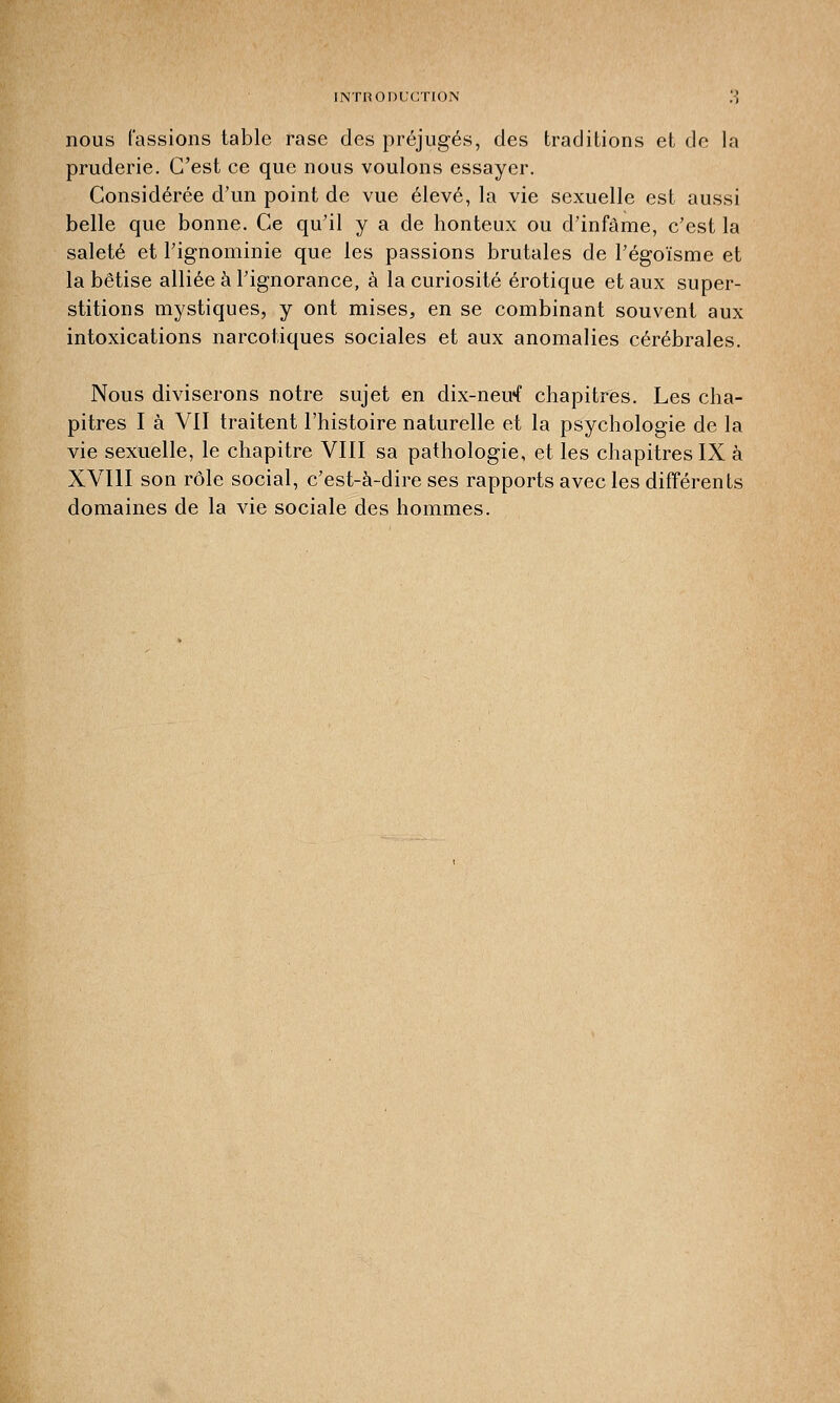 nous fassions table rase des préjugés, des traditions et de la pruderie. C'est ce que nous voulons essayer. Considérée d'un point de vue élevé, la vie sexuelle est aussi belle que bonne. Ce qu'il y a de honteux ou d'infâme, c'est la saleté et l'ignominie que les passions brutales de l'égoïsme et la bêtise alliée à l'ignorance, à la curiosité erotique et aux super- stitions mystiques, y ont mises, en se combinant souvent aux intoxications narcotiques sociales et aux anomalies cérébrales. Nous diviserons notre sujet en dix-neirf chapitres. Les cha- pitres I à VII traitent l'histoire naturelle et la psychologie de la vie sexuelle, le chapitre VIII sa pathologie, et les chapitres IX à XVIII son rôle social, c'est-à-dire ses rapports avec les différents domaines de la vie sociale des hommes.