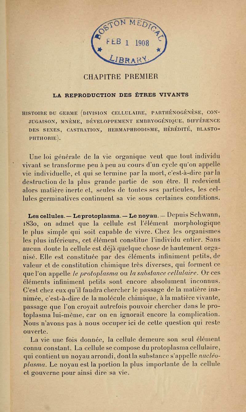 CHAPITRE PREMIER LA REPRODUCTION DES ÊTRES VIVANTS histoire du germe (division cellulaire, parthénogenèse, con- jugaison, mnème, développement embryogénique, difference des sexes, castration,, hermaphrodisme, hérédité, blasto- phthorie). Une loi générale de la vie organique veut que tout individu vivant se transforme peu à peu au cours d'un cycle qu'on appelle vie individuelle, et qui se termine par la mort, c'est-à-dire parla destruction de la plus grande partie de son être. Il redevient alors matière inerte et, seules de toutes ses particules, les cel- lules germinatives continuent sa vie sous certaines conditions. Les cellules. — Le protoplasma. — Le noyau. — Depuis Schwann, i83o, on admet que la cellule est l'élément morphologique le plus simple qui soit capable de vivre. Chez les organismes les plus inférieurs, cet élément constitue l'individu entier. Sans aucun doute la cellule est déjà quelque chose de hautement orga- nisé. Elle est constituée par des éléments infiniment petits, de valeur et de constitution chimique très diverses, qui forment ce que l'on appelle le protoplasma ou la substance cellulaire. Or ces éléments infiniment petits sont encore absolument inconnus. C'est chez eux qu'il faudra chercher le passage de la matière ina- nimée, c'est-à-dire de la molécule chimique, à la matière vivante, passage que l'on croyait autrefois pouvoir chercher dans le pro- toplasma lui-même, car on en ignorait encore la complication. Nous n'avons pas à nous occuper ici de cette question qui reste ouverte. La vie une fois donnée, la cellule demeure son seul élément connu constant. La cellule se compose du protoplasma cellulaire, qui contient un noyau arrondi, dont la substance s'appelle nucléo- plasma. Le noyau est la portion la plus importante de la cellule et gouverne pour ainsi dire sa vie.