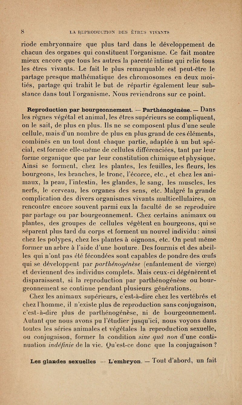 riode embryonnaire que plus tard dans le développement de chacun des organes qui constituent l'organisme. Ce fait montre mieux encore que tous les autres la parenté intime qui relie tous les êtres vivants. Le fait le plus remarquable est peut-être le partage presque mathématique des chromosomes en deux moi- tiés, partage qui trahit le but de répartir également leur sub- stance dans tout l'organisme. Nous reviendrons sur ce point. Reproduction par bourgeonnement. — Parthénogenèse. — Dans les règnes végétal et animal, les êtres supérieurs se compliquent, on le sait, de plus en plus. Us ne se composent plus d'une seule cellule, mais d'un nombre de plus en plus grand de ces éléments, combinés en un tout dont chaque partie, adaptée à un but spé- cial, est formée elle-même de cellules différenciées, tant par leur forme organique que par leur constitution chimique et physique. Ainsi se forment, chez les plantes, les feuilles, les fleurs, les bourgeons, les branches, le tronc, l'écorce, etc., et chez les ani- maux, la peau, l'intestin, les glandes, le sang, les muscles, les nerfs, le cerveau, les organes des sens, etc. Malgré la grande complication des divers organismes vivants multicellulaires, on rencontre encore souvent parmi eux la faculté de se reproduire par partage ou par bourgeonnement. Chez certains animaux ou plantes, des groupes de cellules végètent en bourgeons, qui se séparent plus tard du corps et forment un nouvel individu : ainsi chez les polypes, chez les plantes à oignons, etc. On peut même former un arbre à l'aide d'une bouture. Des fourmis et des abeil- les qui n'ont pas été fécondées sont capables de pondre des œufs qui se développent par parthénogenèse (enfantement de vierge) et deviennent des individus complets. Mais ceux-ci dégénèrent et disparaissent, si la reproduction par parthénogenèse ou bour- geonnement se continue pendant plusieurs générations. Chez les animaux supérieurs, c'est-à-dire chez les vertébrés et chez l'homme, il n'existe plus de reproduction sans conjugaison, c'est-à-dire plus de parthénogenèse, ni de bourgeonnement. Autant que nous avons pu l'étudier jusqu'ici, nous voyons dans toutes les séries animales et végétales la reproduction sexuelle, ou conjugaison, former la condition sine quâ non d'une conti- nuation indéfinie de la vie. Qu'est-ce donc que la conjugaison? Les glandes sexuelles — L'embryon. — Tout d'abord, un fait