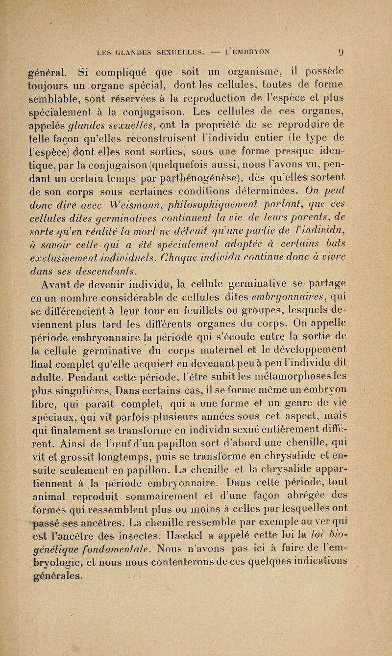général. Si compliqué que soit un organisme, il possède toujours un organe spécial, dont les cellules, toutes de forme semblable, sont réservées à la reproduction de l'espèce et plus spécialement à la conjugaison. Les cellules de ces organes, appelés glandes sexuelles, ont la propriété de se reproduire de telle façon qu'elles reconstruisent l'individu entier (le type de l'espèce) dont elles sont sorties, sous une forme presque iden- tique, par la conjugaison (quelquefois aussi, nous l'avons vu, pen- dant un certain temps par parthénogenèse), dès qu'elles sortent de son corps sous certaines conditions déterminées. On peut donc dire avec Weismann, philosophiquement parlant, que ces cellules dites germinatives continuent la vie de leurs parents, de sorte qu'en réalité la mort ne détruit qu'une partie de Vindividu, à savoir celle qui a été spécialement adaptée à certains buts exclusivement individuels. Chaque individu continue donc à vivre dans ses descendants. Avant de devenir individu, la cellule germinative se- partage en un nombre considérable de cellules dites embryonnaires, qui se différencient à leur tour en feuillets ou groupes, lesquels de- viennent plus tard les différents organes du corps. On appelle période embryonnaire la période qui s'écoule entre la sortie de la cellule germinative du corps maternel et le développement final complet qu'elle acquiert en devenant peu à peu l'individu dit adulte. Pendant cette période, l'être subit les métamorphoses les plus singulières. Dans certains cas, il se forme même un embryon libre, qui paraît complet, qui a une forme et un genre de vie spéciaux, qui vit parfois plusieurs années sous cet aspect, mais qui finalement se transforme en individu sexué entièrement diffé- rent. Ainsi de l'œuf d'un papillon sort d'abord une chenille, qui vit et grossit longtemps, puis se transforme en chrysalide et en- suite seulement en papillon. La chenille et la chrysalide appar- tiennent à la période embryonnaire. Dans cette période, tout animal reproduit sommairement et d'une façon abrégée des formes qui ressemblent plus ou moins à celles par lesquelles ont passé ses ancêtres. La chenille ressemble par exemple au ver qui est l'ancêtre des insectes. Hœckel a appelé cette loi la loi bio- génétique fondamentale. Nous n'avons pas ici à faire de l'em- bryologie, et nous nous contenterons de ces quelques indications générales.