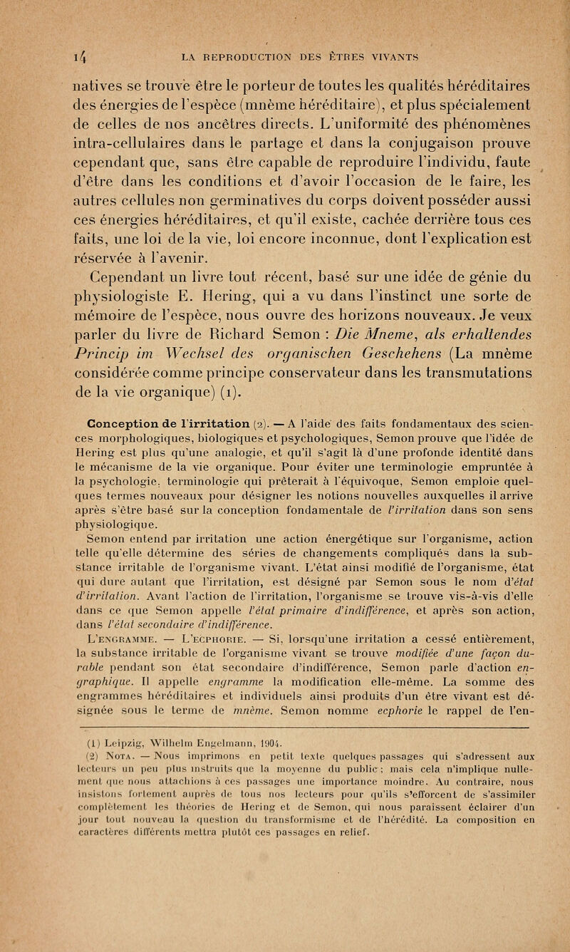 natives se trouve être le porteur de toutes les qualités héréditaires des énergies de l'espèce (mnème héréditaire), et plus spécialement de celles de nos ancêtres directs. L'uniformité des phénomènes intra-cellulaires dans le partage et dans la conjugaison prouve cependant que, sans être capable de reproduire l'individu, faute d'être dans les conditions et d'avoir l'occasion de le faire, les autres cellules non germinatives du corps doivent posséder aussi ces énergies héréditaires, et qu'il existe, cachée derrière tous ces faits, une loi cle la vie, loi encore inconnue, dont l'explication est réservée à l'avenir. Cependant un livre tout récent, basé sur une idée de génie du physiologiste E. Hering, qui a vu dans l'instinct une sorte de mémoire de l'espèce, nous ouvre des horizons nouveaux. Je veux parler du livre de Richard Semon : Die Mneme, ah erhaliendes Princip im Wechsel des orgqnischen Gesehehens (La mnème considérée comme principe conservateur dans les transmutations de la vie organique) (1). Conception de l'irritation (2). — A l'aidé des faits fondamentaux des scien- ces morphologiques, biologiques et psychologiques, Semon prouve que l'idée de Hering est plus qu'une analogie, et qu'il s'agit là d'une profonde identité dans le mécanisme de la vie organique. Pour éviter une terminologie empruntée à la psychologie, terminologie qui prêterait à Téquivoque, Semon emploie quel- ques termes nouveaux pour désigner les notions nouvelles auxquelles il arrive après s'être basé sur la conception fondamentale de l'irritation dans son sens physiologique. Semon entend par irritation une action énergétique sur l'organisme, action telle qu'elle détermine des séries de changements compliqués dans la sub- stance irritable de l'organisme vivant. L'état ainsi modifié de l'organisme, état qui dure autant que l'irritation, est désigné par Semon sous le nom d'état d'irritation. Avant l'action de l'irritation, l'organisme se trouve vis-à-vis d'elle dans ce que Semon appelle l'état primaire d'indifférence, et après son action, dans l'état secondaire d'indifférence. L'engramme. — L'ecpiiorie. — Si, lorsqu'une irritation a cessé entièrement, la substance irritable de l'organisme vivant se trouve modifiée d'une façon du- rable pendant son état secondaire d'indifférence, Semon parle d'action en- graphique. Il appelle engramme la modification elle-même. La somme des engrammes héréditaires et individuels ainsi produits d'un être vivant est dé- signée sous le terme de mnème. Semon nomme ecphorie le rappel de l'en- (1) Leipzig, Willielm Engelmann, 1904. (2) Nota. —Nous imprimons en petit texte quelques passages qui s'adressent aux lecteurs un peu plus instruits que la moyenne du public; mais cela n'implique nulle- ment que nous attachions à ces passages une importance moindre. Au contraire, nous insistons fortement auprès de tous nos lecteurs pour qu'ils s'efforcent de s'assimiler complètement les théories de Hering et de Semon, qui nous paraissent éclairer d'un jour tout nouveau la question du transformisme et de l'hérédité. La composition en caractères différents mettra plutôt ces passages en relief.