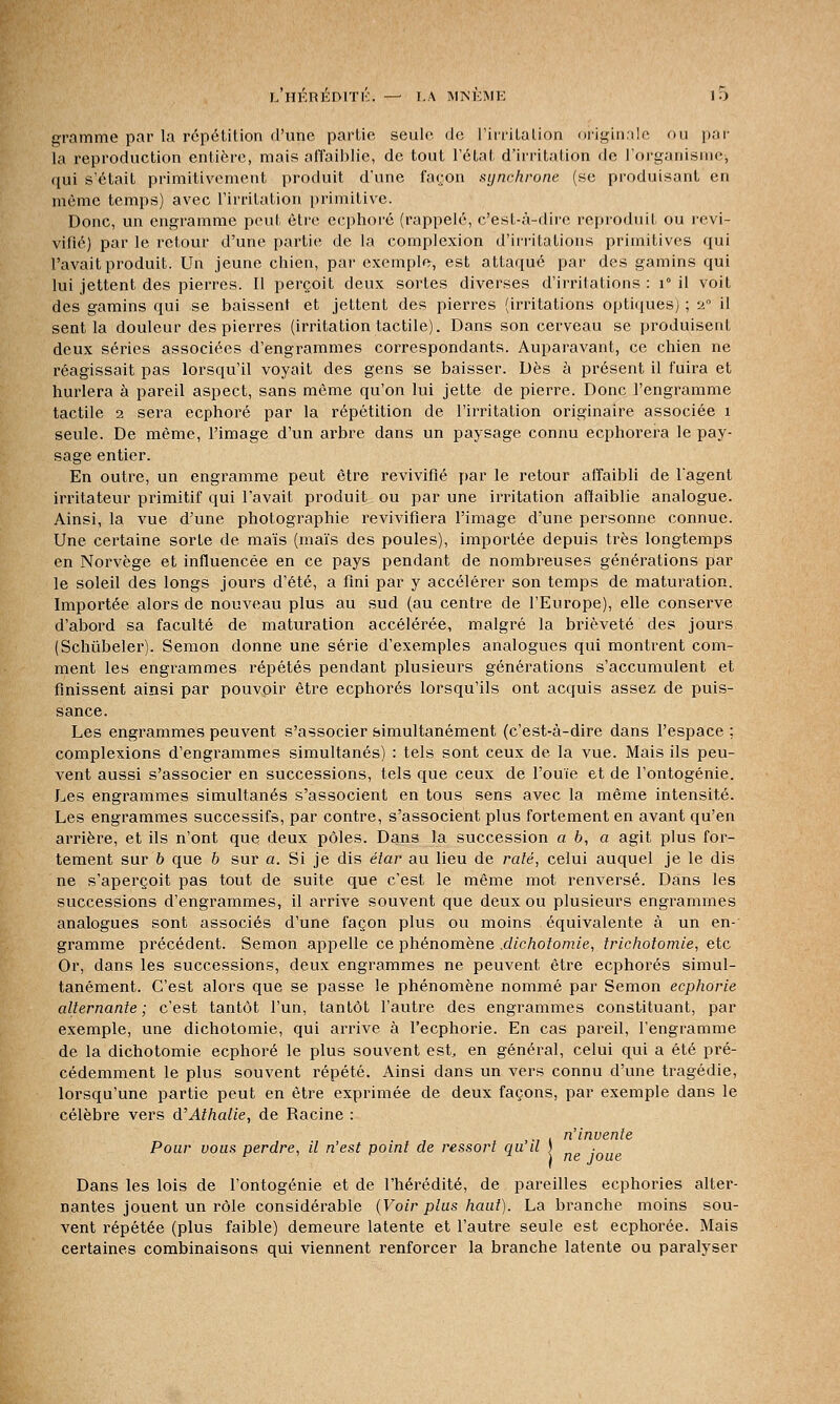 L HÉRÉDITÉ.. ■>— LA MNÉME 10 gramme par la répétition d'une partie seule de l'irritation originale ou par- la reproduction entière, mais affaiblie, de tout l'état d'irritation de l'organisme, qui s'était primitivement produit d'une façon synchrone (se produisant en même temps) avec l'irritation primitive. Donc, un engramme peut être ecphoré (rappelé, c'est-à-dire reproduit ou revi- vifié) par le retour d'une partie de la complexion d'irritations primitives qui l'avait produit. Un jeune chien, par exemple, est attaqué par des gamins qui lui jettent des pierres. Il perçoit deux sortes diverses d'irritations : i° il voit des gamins qui se baissent et jettent des pierres (irritations optiques) ; a0 il sent la douleur des pierres (irritation tactile). Dans son cerveau se produisent deux séries associées d'engrammes correspondants. Auparavant, ce chien ne réagissait pas lorsqu'il voyait des gens se baisser. Dès à présent il fuira et hurlera à pareil aspect, sans même qu'on lui jette de pierre. Donc l'engramme tactile 2 sera ecphoré par la répétition de l'irritation originaire associée 1 seule. De même, l'image d'un arbre dans un paysage connu ecphorera le pay- sage entier. En outre, un engramme peut être revivifié par le retour affaibli de l'agent irritateur primitif qui l'avait produit ou par une irritation affaiblie analogue. Ainsi, la vue d'une photographie revivifiera l'image d'une personne connue. Une certaine sorte de maïs (maïs des poules), importée depuis très longtemps en Norvège et influencée en ce pays pendant de nombreuses générations par le soleil des longs jours d'été, a fini par y accélérer son temps de maturation. Importée alors de nouveau plus au sud (au centre de l'Europe), elle conserve d'abord sa faculté de maturation accélérée, malgré la brièveté des jours (Schûbeler). Semon donne une série d'exemples analogues qui montrent com- ment les engrammes répétés pendant plusieurs générations s'accumulent et finissent ainsi par pouvoir être ecphorés lorsqu'ils ont acquis assez de puis- sance. Les engrammes peuvent s'associer simultanément (c'est-à-dire dans l'espace : complexions d'engrammes simultanés) : tels sont ceux de la vue. Mais ils peu- vent aussi s'associer en successions, tels que ceux de l'ouïe et de l'ontogénie. Les engrammes simultanés s'associent en tous sens avec la même intensité. Les engrammes successifs, par contre, s'associent plus fortement en avant qu'en arrière, et ils n'ont que deux pôles. Dans la succession a b, a agit plus for- tement sur b que b sur a. Si je dis étar au lieu de râlé, celui auquel je le dis ne s'aperçoit pas tout de suite que c'est le même mot renversé. Dans les successions d'engrammes, il arrive souvent que deux ou plusieurs engrammes analogues sont associés d'une façon plus ou moins équivalente à un en-' gramme précédent. Semon appelle ce phénomène .dichotomie, trichoiomie, etc Or, dans les successions, deux engrammes ne peuvent être ecphorés simul- tanément. C'est alors que se passe le phénomène nommé par Semon ecphorie alternante ; c'est tantôt l'un, tantôt l'autre des engrammes constituant, par exemple, une dichotomie, qui arrive à l'ecphorie. En cas pareil, l'engramme de la dichotomie ecphoré le plus souvent est, en général, celui qui a été pré- cédemment le plus souvent répété. Ainsi dans un vers connu d'une tragédie, lorsqu'une partie peut en être exprimée de deux façons, par exemple dans le célèbre vers d'Athalie, de Racine : . n'invente Pour vous perdre, il n'est point de ressort qu il ) . Dans les lois de l'ontogénie et de l'hérédité, de pareilles ecphories alter- nantes jouent un rôle considérable (Voir plus haut). La branche moins sou- vent répétée (plus faible) demeure latente et l'autre seule est ecphorée. Mais certaines combinaisons qui viennent renforcer la branche latente ou paralyser