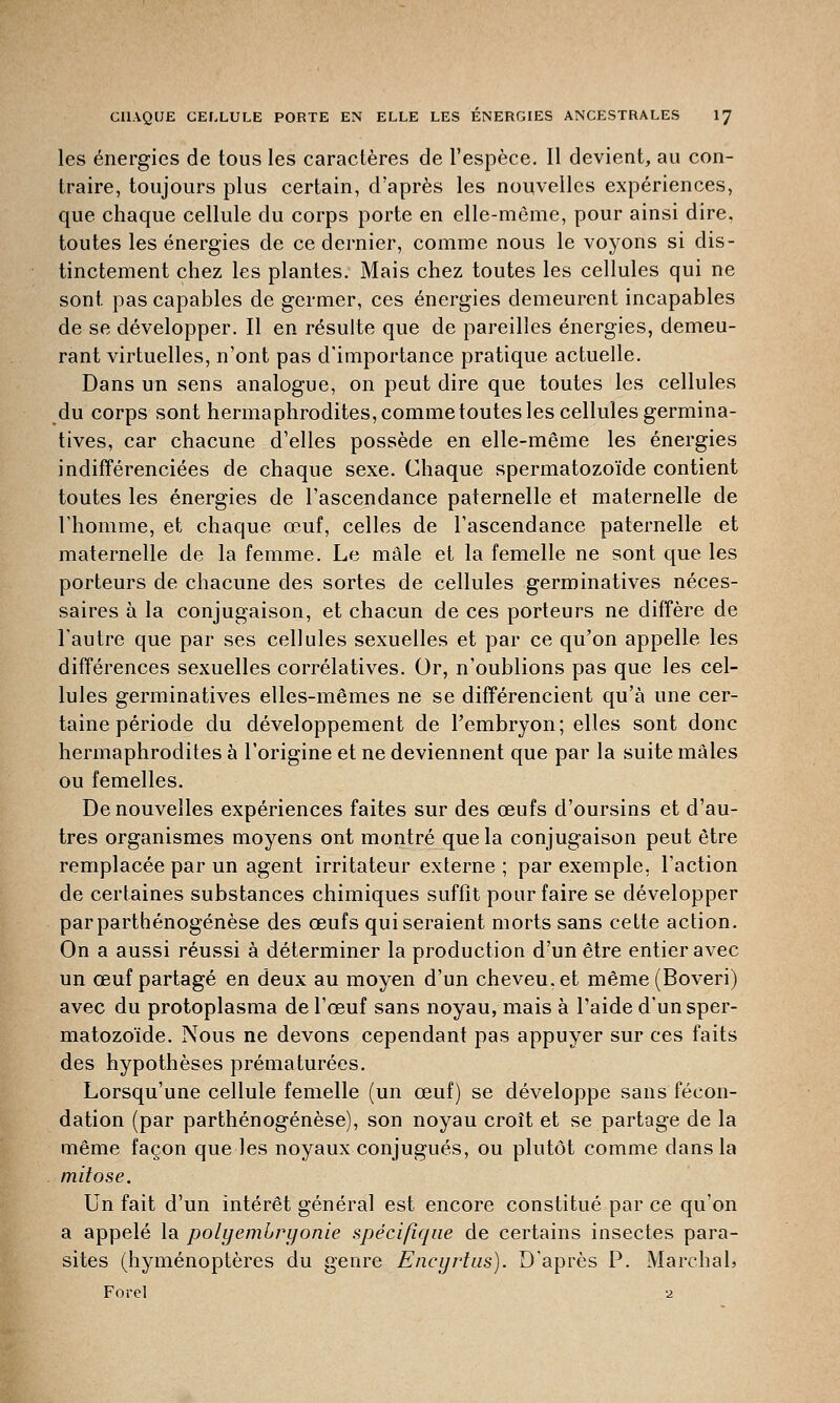 les énergies de tous les caractères de l'espèce. Il devient, au con- traire, toujours plus certain, d'après les nouvelles expériences, que chaque cellule du corps porte en elle-même, pour ainsi dire, toutes les énergies de ce dernier, comme nous le voyons si dis- tinctement chez les plantes. Mais chez toutes les cellules qui ne sont pas capables de germer, ces énergies demeurent incapables de se développer. Il en résulte que de pareilles énergies, demeu- rant virtuelles, n'ont pas d'importance pratique actuelle. Dans un sens analogue, on peut dire que toutes les cellules du corps sont hermaphrodites, comme toutes les cellules germina- tives, car chacune d'elles possède en elle-même les énergies indifférenciées de chaque sexe. Chaque spermatozoïde contient toutes les énergies de l'ascendance paternelle et maternelle de l'homme, et chaque œuf, celles de l'ascendance paternelle et maternelle de la femme. Le mâle et la femelle ne sont que les porteurs de chacune des sortes de cellules germinatives néces- saires à la conjugaison, et chacun de ces porteurs ne diffère de l'autre que par ses cellules sexuelles et par ce qu'on appelle les différences sexuelles corrélatives. Or, n'oublions pas que les cel- lules germinatives elles-mêmes ne se différencient qu'à une cer- taine période du développement de l'embryon; elles sont donc hermaphrodites à l'origine et ne deviennent que par la suite mâles ou femelles. De nouvelles expériences faites sur des œufs d'oursins et d'au- tres organismes moyens ont montré que la conjugaison peut être remplacée par un agent irritateur externe ; par exemple, l'action de certaines substances chimiques suffit pour faire se développer par parthénogenèse des œufs qui seraient morts sans cette action. On a aussi réussi à déterminer la production d'un être entier avec un œuf partagé en deux au moyen d'un cheveu, et même (Boveri) avec du protoplasma de l'œuf sans noyau, mais à l'aide d'un sper- matozoïde. Nous ne devons cependant pas appuyer sur ces faits des hypothèses prématurées. Lorsqu'une cellule femelle (un œuf) se développe sans fécon- dation (par parthénogenèse), son noyau croît et se partage de la même façon que les noyaux conjugués, ou plutôt comme dans la mitose. Un fait d'un intérêt général est encore constitué par ce qu'on a appelé la polyemhryonie spécifique de certains insectes para- sites (hyménoptères du genre Eneyrtus). D'après P. Marchai, Forel 2