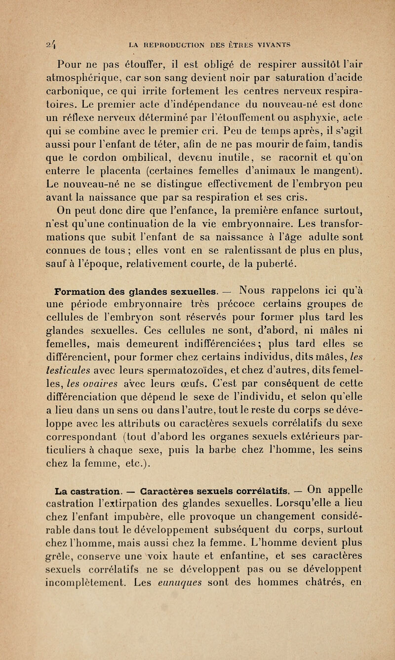 Pour ne pas étouffer, il est obligé de respirer aussitôt l'air atmosphérique, car son sang devient noir par saturation d'acide carbonique, ce qui irrite fortement les centres nerveux respira- toires. Le premier acte d'indépendance du nouveau-né est donc un réflexe nerveux déterminé par l'étouffement ou asphyxie, acte qui se combine avec le premier cri. Peu de temps après, il s'agit aussi pour l'enfant de téter, afin de ne pas mourir de faim, tandis que le cordon ombilical, devenu inutile, se racornit et qu'on enterre le placenta (certaines femelles d'animaux le mangent). Le nouveau-né ne se distingue effectivement de l'embryon peu avant la naissance que par sa respiration et ses cris. On peut donc dire que l'enfance, la première enfance surtout, n'est qu'une continuation de la vie embryonnaire. Les transfor- mations que subit l'enfant de sa naissance à l'âge adulte sont connues de tous ; elles vont en se ralentissant de plus en plus, sauf à l'époque, relativement courte, de la puberté. Formation des glandes sexuelles. — Nous rappelons ici qu'à une période embryonnaire très précoce certains groupes de cellules de l'embryon sont réservés pour former plus tard les glandes sexuelles. Ces cellules ne sont, d'abord, ni mâles ni femelles, mais demeurent indifférenciées ; plus tard elles se différencient, pour former chez certains individus, dits mâles, les testicules avec leurs spermatozoïdes, et chez d'autres, dits femel- les, les ovaires avec leurs œufs. C'est par conséquent de cette différenciation que dépend le sexe de l'individu, et selon qu'elle a.lieu dans un sens ou dans l'autre, tout le reste du corps se déve- loppe avec les attributs ou caractères sexuels corrélatifs du sexe correspondant (tout d'abord les organes sexuels extérieurs par- ticuliers à chaque sexe, puis la barbe chez l'homme, les seins chez la femme, etc.). La castration. — Caractères sexuels corrélatifs. — On appelle castration l'extirpation des glandes sexuelles. Lorsqu'elle a lieu chez l'enfant impubère, elle provoque un changement considé- rable dans tout le développement subséquent du corps, surtout chez l'homme, mais aussi chez la femme. L'homme devient plus grêle, conserve une voix haute et enfantine, et ses caractères sexuels corrélatifs ne se développent pas ou se développent incomplètement. Les eunuques sont des hommes châtrés, en