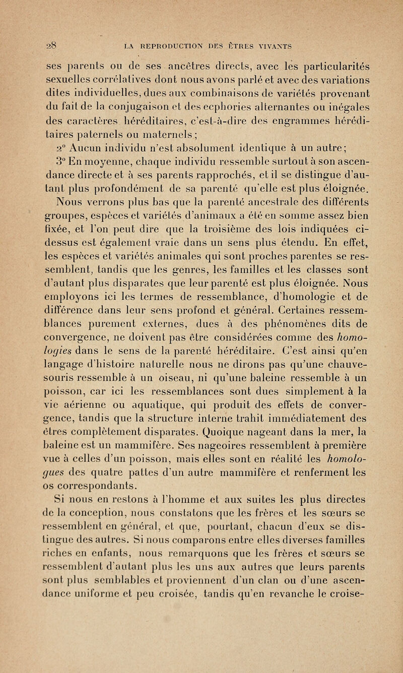 ses parents ou de ses ancêtres directs, avec les particularités sexuelles corrélatives dont nous avons parlé et avec des variations dites individuelles, dues aux combinaisons de variétés provenant du fait de la conjugaison et des ecphories alternantes ou inégales des caractères héréditaires, c'est-à-dire des engrammes hérédi- taires paternels ou maternels; 2° Aucun individu n'est absolument identique à un autre; 3° En moyenne, chaque individu ressemble surtout à son ascen- dance directe et à ses parents rapprochés, et il se distingue d'au- tant plus profondément de sa parenté qu'elle est plus éloignée. Nous verrons plus bas que la parenté ancestrale des différents groupes, espèces et variétés d'animaux a été en somme assez bien fixée, et l'on peut dire que la troisième des lois indiquées ci- dessus est également vraie dans un sens plus étendu. En effet, les espèces et variétés animales qui sont proches parentes se res- semblent, tandis que les genres, les familles et les classes sont d'autant plus disparates que leur parenté est plus éloignée. Nous employons ici les termes de ressemblance, d'homologie et de différence dans leur sens profond et général. Certaines ressem- blances purement externes, dues à des phénomènes dits de convergence, ne doivent pas être considérées comme des homo- logies dans le sens de la parenté héréditaire. C'est ainsi qu'en langage d'histoire naturelle nous ne dirons pas qu'une chauve- souris ressemble à un oiseau, ni qu'une baleine ressemble à un poisson, car ici les ressemblances sont dues simplement à la vie aérienne ou aquatique, qui produit des effets de conver- gence, tandis que la structure interne trahit immédiatement des êtres complètement disparates. Quoique nageant dans la mer, la baleine est un mammifère. Ses nageoires ressemblent à première vue à celles d'un poisson, mais elles sont en réalité les homolo- gues des quatre pattes d'un autre mammifère et renferment les os correspondants. Si nous en restons à l'homme et aux suites les plus directes de la conception, nous constatons que les frères et les sœurs se ressemblent en général, et que, pourtant, chacun d'eux se dis- tingue des autres. Si nous comparons entre elles diverses familles riches en enfants, nous remarquons que les frères et sœurs se ressemblent d'autant plus les uns aux autres que leurs parents sont plus semblables et proviennent d'un clan ou d'une ascen- dance uniforme et peu croisée, tandis qu'en revanche le croise-