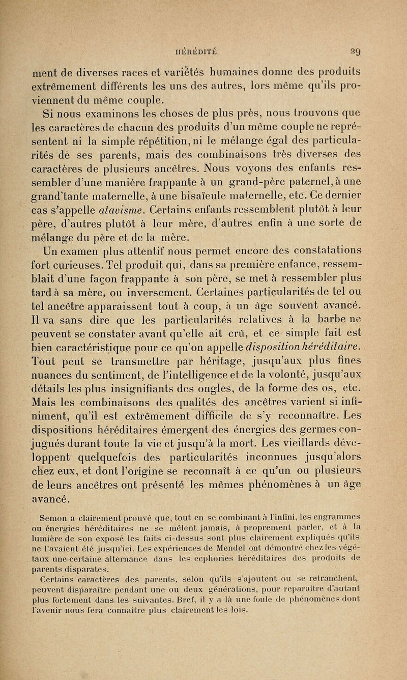 ment de diverses races et variétés humaines donne des produits extrêmement différents les uns des autres, lors même qu'ils pro- viennent du même couple. Si nous examinons les choses de plus près, nous trouvons que les caractères de chacun des produits d'un même couple ne repré- sentent ni la simple répétition, ni le mélange égal des particula- rités de ses parents, mais des combinaisons très diverses des caractères de plusieurs ancêtres. Nous voyons des enfants res- sembler d'une manière frappante à un grand-père paternel, à une grand'tante maternelle, à une bisaïeule maternelle, etc. Ce dernier cas s'appelle atavisme. Certains enfants ressemblent plutôt à leur père, d'autres plutôt à leur mère, d'autres enfin à une sorte de mélange du père et de la mère. Un examen plus attentif nous permet encore des constatations fort curieuses. Tel produit qui, dans sa première enfance, ressem- blait d'une façon frappante à son père, se met à ressembler plus tarda sa mère, ou inversement. Certaines particularités de tel ou tel ancêtre apparaissent tout à coup, à un âge souvent avancé. Il va sans dire que les particularités relatives à la barbe ne peuvent se constater avant qu'elle ait crû, et ce simple fait est bien caractéristique pour ce qu'on appelle disposition héréditaire. Tout peut se transmettre par héritage, jusqu'aux plus fines nuances du sentiment, de l'intelligence et de la volonté, jusqu'aux détails les plus insignifiants des ongles, de la forme des os, etc. Mais les combinaisons des qualités des ancêtres varient si infi- niment, qu'il est extrêmement difficile de s'y reconnaître. Les dispositions héréditaires émergent des énergies des germes con- jugués durant toute la vie et jusqu'à la mort. Les vieillards déve- loppent quelquefois des particularités inconnues jusqu'alors chez eux, et dont l'origine se reconnaît à ce qu'un ou plusieurs de leurs ancêtres ont présenté les mêmes phénomènes à un âge avancé. Semon a clairement prouvé que, tout en se combinant à l'infini, les engrammes ou énergies héréditaires ne se mêlent jamais, à proprement parler, et à la lumière de son exposé les faits ci-dessus sont plus clairement expliqués qu'ils ne l'avaient été jusqu'ici. Les expériences de Mendel ont démontré chez les végé- taux une certaine alternance dans les ecphories héréditaires des produits de parents disparates. Certains caractères des parents, selon qu'ils s'ajoutent ou se retranchent, peuvent disparaître pendant une ou deux générations, pour reparaître d'autant plus fortement dans les suivantes. Bref, il y a là une foule de phénomènes dont l'avenir nous fera connaître plus clairement les lois.