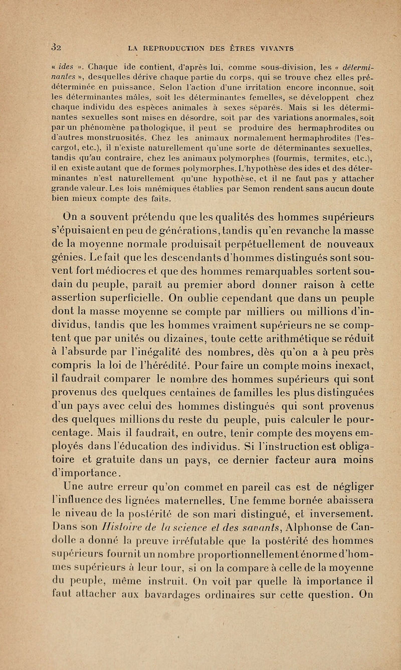 « ides ». Chaque ide contient, d'après lui, comme sous-division, les « détermi- nantes », desquelles dérive chaque partie du corps, qui se trouve chez elles pré- déterminée en puissance. Selon l'action d'une irritation encore inconnue, soit les déterminantes mâles, soit les déterminantes femelles, se développent chez chaque individu des espèces animales à sexes séparés. Mais si les détermi- nantes sexuelles sont mises en désordre, soit par des variations anormales, soit par un phénomène, pathologique, il peut se produire des hermaphrodites ou d'autres monstruosités. Chez les animaux normalement hermaphrodites (l'es- cargot, etc.), il n'existe naturellement qu'une sorte de déterminantes sexuelles, tandis qu'au contraire, chez les animaux polymorphes (fourmis, termites, etc.), il en existe autant que de formes polymorphes. L'hypothèse des ides et des déter- minantes n'est naturellement qu'une hypothèse, et il ne faut pas y attacher grande valeur. Les lois mnémiques établies par Semon rendent sans aucun doute bien mieux compte des faits. On a souvent prétendu que les qualités des hommes supérieurs s'épuisaient en peu de générations, tandis qu'en revanche la masse de la moyenne normale produisait perpétuellement de nouveaux génies. Le fait que les descendants d'hommes distingués sont sou- vent fort médiocres et que des hommes remarquables sortent sou- dain du peuple, paraît au premier abord donner raison à cette assertion superficielle. On oublie cependant que dans un peuple dont la masse moyenne se compte par milliers ou millions d'in- dividus, tandis que les hommes vraiment supérieurs ne se comp- tent que par unités ou dizaines, toute cette arithmétique se réduit à l'absurde par l'inégalité des nombres, dès qu'on a à peu près compris la loi de l'hérédité. Pour faire un compte moins inexact, il faudrait comparer le nombre des hommes supérieurs qui sont provenus des quelques centaines de familles les plus distinguées d'un pays avec celui des hommes distingués qui sont provenus des quelques millions du reste du peuple, puis calculer le pour- centage. Mais il faudrait, en outre, tenir compte des moyens em- ployés dans l'éducation des individus. Si l'instruction est obliga- toire et gratuite dans un pays, ce dernier facteur aura moins d'importance. Une autre erreur qu'on commet en pareil cas est de négliger l'influence des lignées maternelles. Une femme bornée abaissera le niveau de la postérité de son mari distingué, et inversement. Dans son Histoire de la science el des savants, Alphonse de Can- dolle a donné la preuve irréfutable que la postérité des hommes supérieurs fournit un nombre proportionnellement énorme d'hom- mes supérieurs à leur tour, si on la compare à celle de la moyenne du peuple, même instruit. On voit par quelle là importance il faut attacher aux bavardages ordinaires sur cette question. On