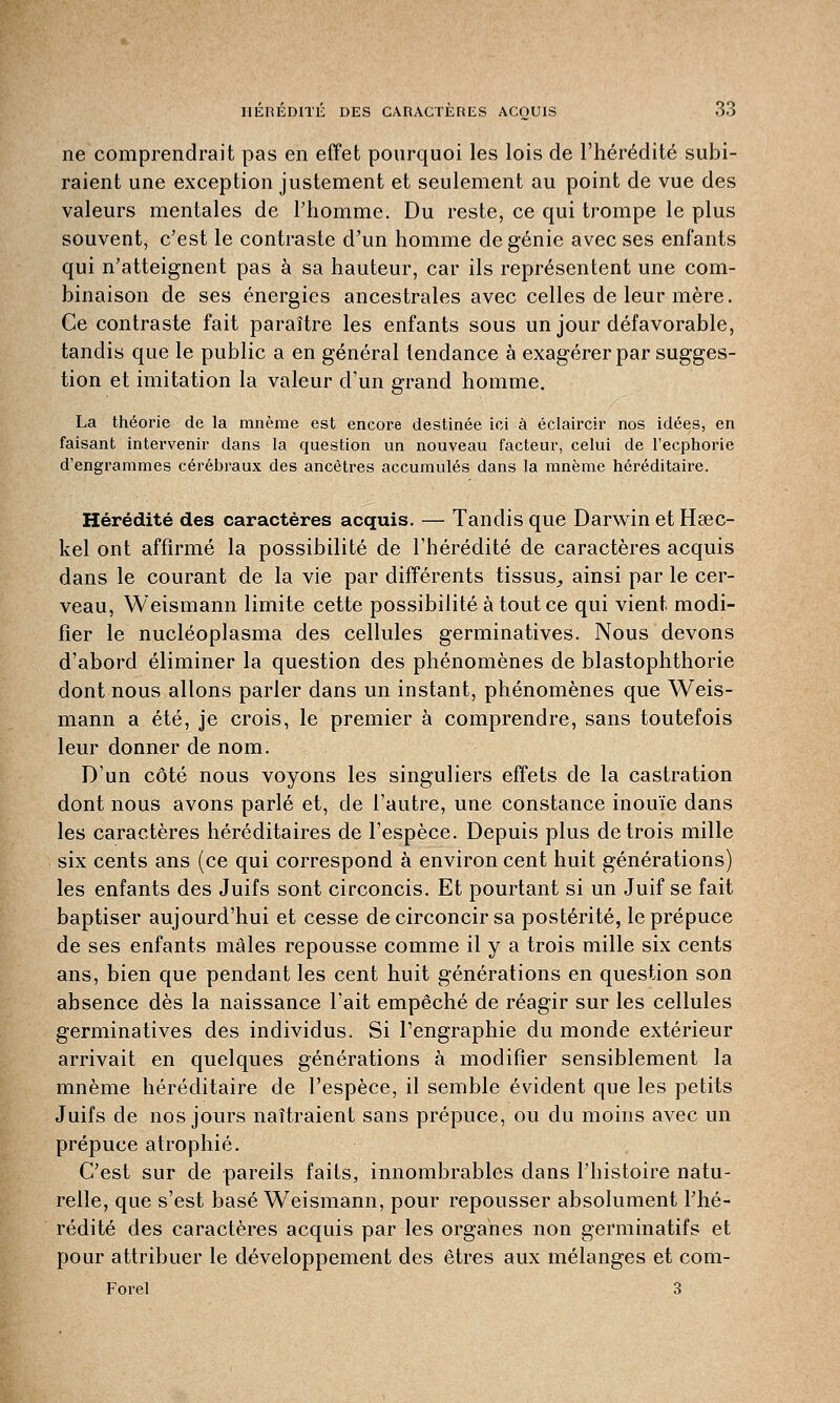 ne comprendrait pas en effet pourquoi les lois de l'hérédité subi- raient une exception justement et seulement au point de vue des valeurs mentales de l'homme. Du reste, ce qui trompe le plus souvent, c'est le contraste d'un homme de génie avec ses enfants qui n'atteignent pas à sa hauteur, car ils représentent une com- binaison de ses énergies ancestrales avec celles de leur mère. Ce contraste fait paraître les enfants sous un jour défavorable, tandis que le public a en général tendance à exagérer par sugges- tion et imitation la valeur d'un grand homme. La théorie de la mnèrae est encore destinée ici à éclaircir nos idées, en faisant intervenir dans la question un nouveau facteur, celui de l'ecphorie d'engrammes cérébraux des ancêtres accumulés dans la mnèrae héréditaire. Hérédité des caractères acquis. — Tandis que Darwin et Hœc- kel ont affirmé la possibilité de l'hérédité de caractères acquis dans le courant de la vie par différents tissus, ainsi par le cer- veau, Weismann limite cette possibilité à tout ce qui vient modi- fier le nucléoplasma des cellules germinatives. Nous devons d'abord éliminer la question des phénomènes de blastophthorie dont nous allons parler dans un instant, phénomènes que Weis- mann a été, je crois, le premier à comprendre, sans toutefois leur donner de nom. D'un côté nous voyons les singuliers effets de la castration dont nous avons parlé et, de l'autre, une constance inouïe dans les caractères héréditaires de l'espèce. Depuis plus de trois mille six cents ans (ce qui correspond à environ cent huit générations) les enfants des Juifs sont circoncis. Et pourtant si un Juif se fait baptiser aujourd'hui et cesse de circoncir sa postérité, le prépuce de ses enfants mâles repousse comme il y a trois mille six cents ans, bien que pendant les cent huit générations en question son absence dès la naissance l'ait empêché de réagir sur les cellules germinatives des individus. Si l'engraphie du monde extérieur arrivait en quelques générations à modifier sensiblement la mnème héréditaire de l'espèce, il semble évident que les petits Juifs de nos jours naîtraient sans prépuce, ou du moins avec un prépuce atrophié. C'est sur de pareils faits, innombrables dans l'histoire natu- relle, que s'est basé Weismann, pour repousser absolument l'hé- rédité des caractères acquis par les organes non germinatifs et pour attribuer le développement des êtres aux mélanges et com- Forel 3