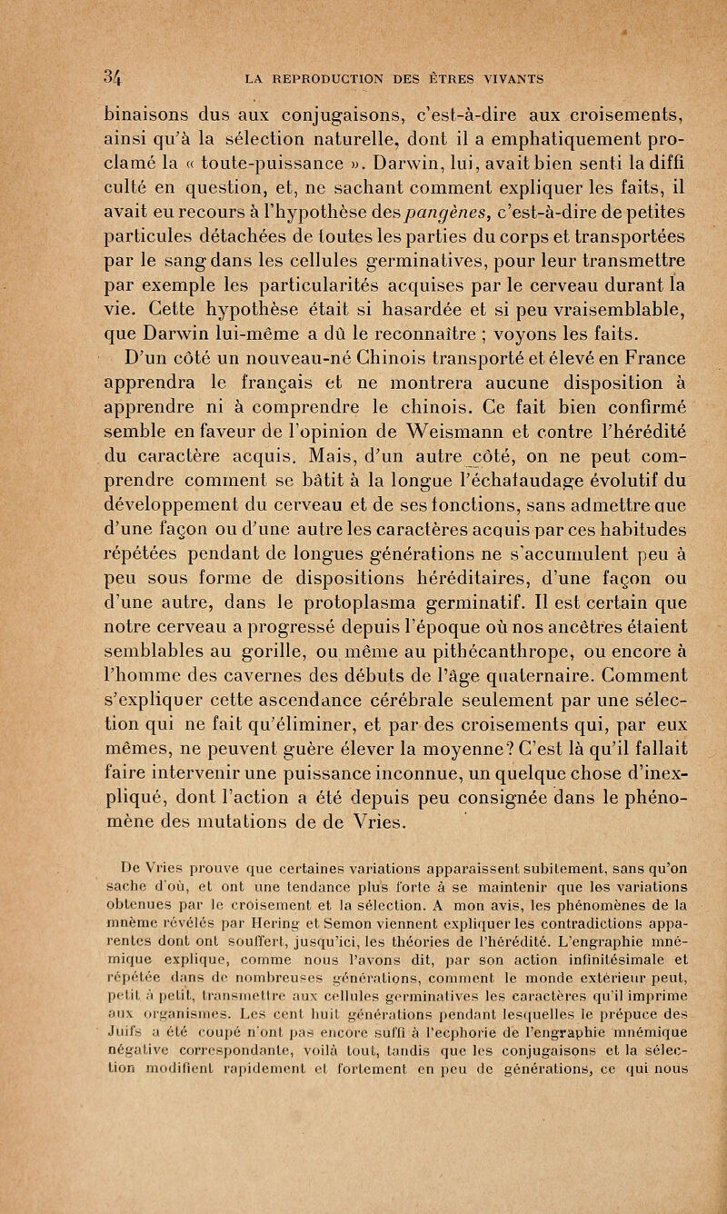 binaisons dus aux conjugaisons, c'est-à-dire aux croisements, ainsi qu'à la sélection naturelle, dont il a emphatiquement pro- clamé la « toute-puissance ». Darwin, lui, avait bien senti la diffi culte en question, et, ne sachant comment expliquer les faits, il avait eu recours à l'hypothèse despangènes, c'est-à-dire de petites particules détachées de toutes les parties du corps et transportées par le sang dans les cellules germinatives, pour leur transmettre par exemple les particularités acquises par le cerveau durant la vie. Cette hypothèse était si hasardée et si peu vraisemblable, que Darwin lui-même a dû le reconnaître ; voyons les faits. D'un côté un nouveau-né Chinois transporté et élevé en France apprendra le français et ne montrera aucune disposition à apprendre ni à comprendre le chinois. Ce fait bien confirmé semble en faveur de l'opinion de Weismann et contre l'hérédité du caractère acquis. Mais, d'un autre côté, on ne peut com- prendre comment se bâtit à la longue l'échafaudage évolutif du développement du cerveau et de ses fonctions, sans admettre aue d'une façon ou d'une autre les caractères acquis par ces habitudes répétées pendant de longues générations ne s'accumulent peu à peu sous forme de dispositions héréditaires, d'une façon ou d'une autre, dans le protoplasma germinatif. Il est certain que notre cerveau a progressé depuis l'époque où nos ancêtres étaient semblables au gorille, ou même au pithécanthrope, ou encore à l'homme des cavernes des débuts de l'âge quaternaire. Comment s'expliquer cette ascendance cérébrale seulement par une sélec- tion qui ne fait qu'éliminer, et par des croisements qui, par eux mêmes, ne peuvent guère élever la moyenne? C'est là qu'il fallait faire intervenir une puissance inconnue, un quelque chose d'inex- pliqué, dont l'action a été depuis peu consignée dans le phéno- mène des mutations de de Vries. De Vries prouve que certaines variations apparaissent subitement, sans qu'on sache d'où, et ont une tendance plus forte à se maintenir que les variations obtenues par le croisement et la sélection. A mon avis, les phénomènes de la mnèmc révélés par Hering et Semon viennent expliquer les contradictions appa- rentes dont ont souffert, jusqu'ici, les théories de l'hérédité. L'engraphie mné- mique explique, comme nous l'avons dit, par son action infinitésimale et répétée d;ins de nombreuses générations, comment le monde extérieur peut, petit ;'• petit, transmettre aux cellules germinatives les caractères qu'il imprime aux organismes. Les cent huit générations pendant lesquelles le prépuce des Juifs a été coupé n'ont pas encore suffià l'ecphorie de l'engraphie mnémique négative correspondante, voilà tout, tandis que les conjugaisons et la sélec- tion modifient rapidement et fortement en peu de générations, ce qui nous