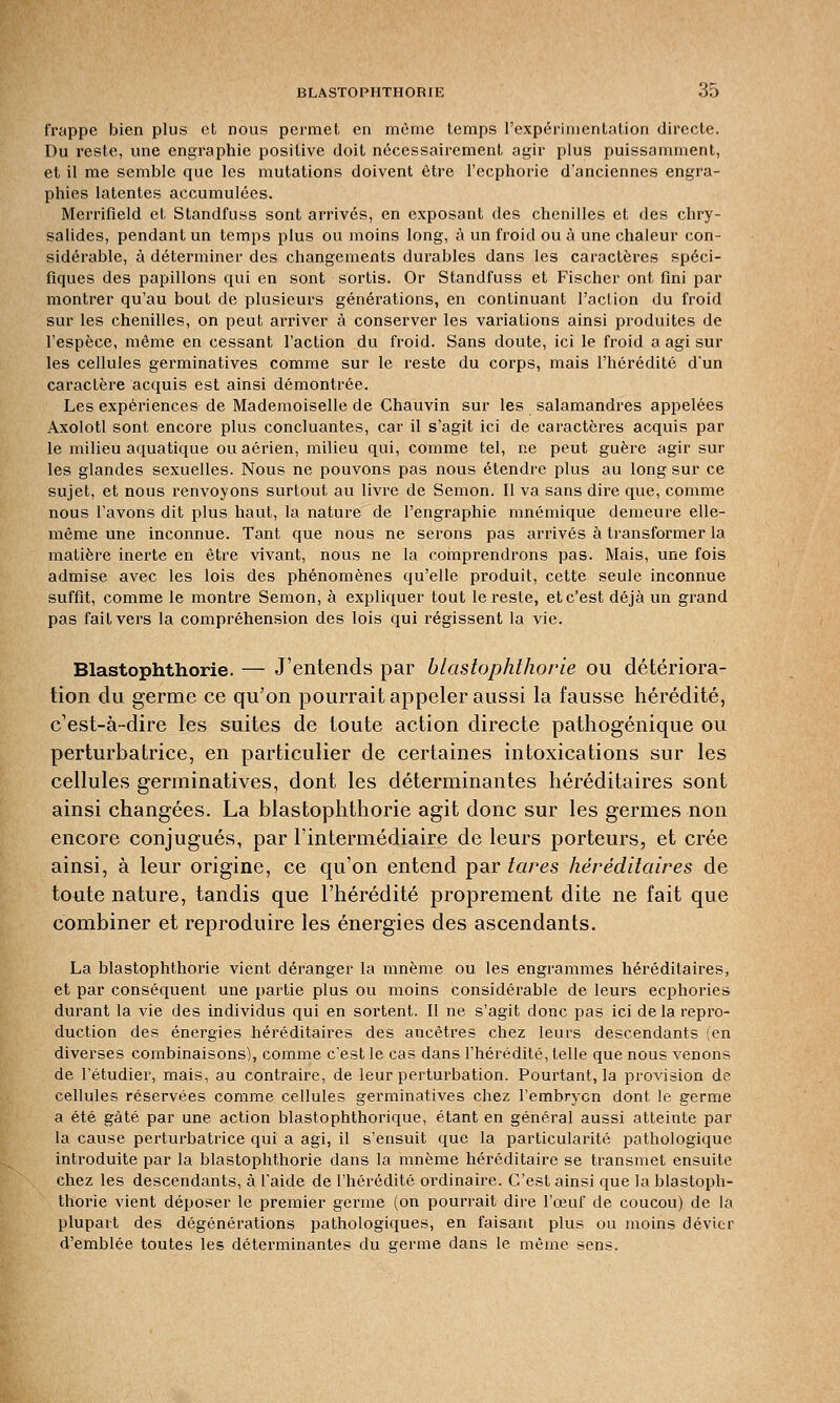 frappe bien plus et nous permet en même temps l'expérimentation directe. Du reste, une engraphie positive doit nécessairement agir plus puissamment, et il me semble que les mutations doivent être l'ecphorie d'anciennes engra- phies latentes accumulées. Merrifield et Standfuss sont arrivés, en exposant des chenilles et des chry- salides, pendant un temps plus ou moins long, à un froid ou à une chaleur con- sidérable, à déterminer des changements durables dans les caractères spéci- fiques des papillons qui en sont sortis. Or Standfuss et Fischer ont fini par montrer qu'au bout de plusieurs générations, en continuant l'action du froid sur les chenilles, on peut arriver à conserver les variations ainsi produites de l'espèce, même en cessant l'action du froid. Sans doute, ici le froid a agi sur les cellules germinatives comme sur le reste du corps, mais l'hérédité d'un caractère acquis est ainsi démontrée. Les expériences de Mademoiselle de Chauvin sur les salamandres appelées Axolotl sont encore plus concluantes, car il s'agit ici de caractères acquis par le milieu aquatique ou aérien, milieu qui, comme tel, ne peut guère agir sur les glandes sexuelles. Nous ne pouvons pas nous étendre plus au long sur ce sujet, et nous renvoyons surtout au livre de Semon. Il va sans dire que, comme nous l'avons dit plus haut, la nature de l'engraphie mnémique demeure elle- même une inconnue. Tant que nous ne serons pas arrivés à transformer la matière inerte en être vivant, nous ne la comprendrons pas. Mais, une fois admise avec les lois des phénomènes qu'elle produit, cette seule inconnue suffit, comme le montre Semon, à expliquer tout le reste, et c'est déjà un grand pas fait vers la compréhension des lois qui régissent la vie. Blastophthorie. — J'entends par blastophthorie ou détériora- tion du germe ce qu'on pourrait appeler aussi la fausse hérédité, c'est-à-dire les suites de toute action directe pathogénique ou perturbatrice, en particulier de certaines intoxications sur les cellules germinatives, dont les déterminantes héréditaires sont ainsi changées. La blastophthorie agit donc sur les germes non encore conjugués, par l'intermédiaire de leurs porteurs, et crée ainsi, à leur origine, ce qu'on entend par tares héréditaires de toute nature, tandis que l'hérédité proprement dite ne fait que combiner et reproduire les énergies des ascendants. La blastophthorie vient déranger la mnème ou les engrammes héréditaires, et par conséquent une partie plus ou moins considérable de leurs ecphories durant la vie des individus qui en sortent. Il ne s'agit donc pas ici de la repro- duction des énergies héréditaires des ancêtres chez leurs descendants (en diverses combinaisons), comme c'est le cas dans l'hérédité, telle que nous venons de l'étudier, mais, au contraire, de leur perturbation. Pourtant, la provision de cellules réservées comme cellules germinatives chez l'embryon dont le germe a été gâté par une action blastophthorique, étant en général aussi atteinte par la cause perturbatrice qui a agi, il s'ensuit que la particularité pathologique introduite par la blastophthorie dans la mnème héréditaire se transmet ensuite chez les descendants, à l'aide de l'hérédité ordinaire. C'est ainsi que la blastoph- thorie vient déposer le premier germe (on pourrait dire l'œuf de coucou) de la plupart des dégénérations pathologiques, en faisant plus ou moins dévier d'emblée toutes les déterminantes du germe dans le même sens.