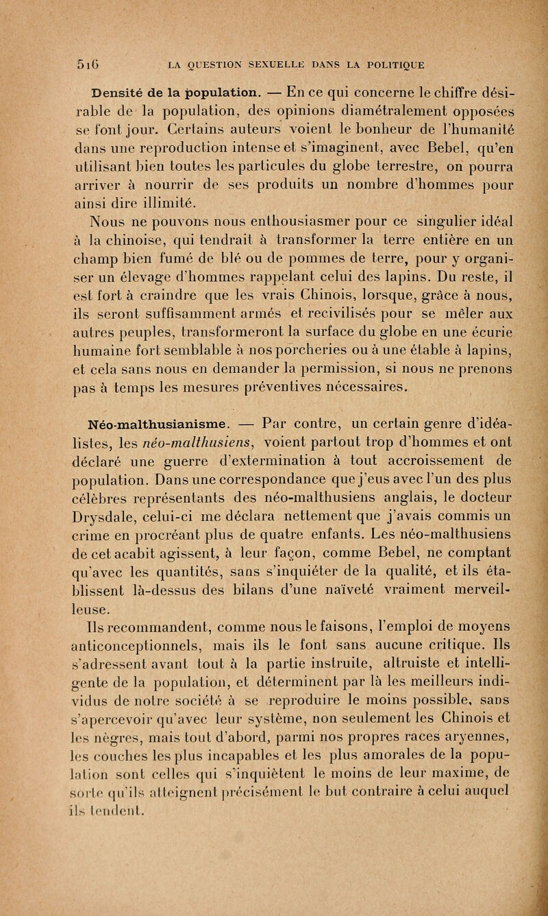 Densité de la population. — En ce qui concerne le chiffre dési- rable de la population, des opinions diamétralement opposées se font jour. Certains auteurs voient le bonheur de l'humanité dans une reproduction intense et s'imaginent, avec Bebel, qu'en utilisant bien toutes les particules du globe terrestre, on pourra arriver à nourrir de ses produits un nombre d'hommes pour ainsi dire illimité. Nous ne pouvons nous enthousiasmer pour ce singulier idéal à la chinoise, qui tendrait à transformer la terre entière en un champ bien fumé de blé ou de pommes de terre, pour y organi- ser un élevage d'hommes rappelant celui des lapins. Du reste, il est fort à craindre que les vrais Chinois, lorsque, grâce à nous, ils seront suffisamment armés et recivilisés pour se mêler aux autres peuples, transformeront la surface du globe en une écurie humaine fort semblable à nos porcheries ou à une étable à lapins, et cela sans nous en demander la permission, si nous ne prenons pas à temps les mesures préventives nécessaires. Néo-malthusianisme. — Par contre, un certain genre d'idéa- listes, les néo-malthusiens, voient partout trop d'hommes et ont déclaré une guerre d'extermination à tout accroissement de population. Dans une correspondance que j'eus avec l'un des plus célèbres représentants des néo-malthusiens anglais, le docteur Drysdale, celui-ci me déclara nettement que j'avais commis un crime en procréant plus de quatre enfants. Les néo-malthusiens de cet acabit agissent, à leur façon, comme Bebel, ne comptant qu'avec les quantités, sans s'inquiéter de la qualité, et ils éta- blissent là-dessus des bilans d'une naïveté vraiment merveil- leuse. Ils recommandent, comme nous le faisons, l'emploi de moyens anticonceptionnels, mais ils le font sans aucune critique. Ils s'adressent avant tout à la partie instruite, altruiste et intelli- gente de la population, et déterminent par là les meilleurs indi- vidus de notre société à se reproduire le moins possible, sans s'apercevoir qu'avec leur système, non seulement les Chinois et les nègres, mais tout d'abord, parmi nos propres races aryennes, les couches les plus incapables et les plus amorales de la popu- lation sont celles qui s'inquiètent le moins de leur maxime, de sorte qu'ils atteignent précisément le but contraire à celui auquel ils tendent.