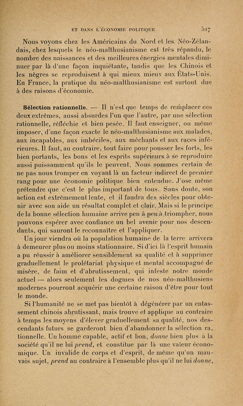 Nous voyons chez les Américains du Nord et les Néo-Zélan- dais, chez lesquels le néo-malthusianisme est très répandu, le nombre des naissances et des meilleures énergies mentales dimi- nuer par là d'une façon inquiétante, tandis que les Chinois et les nègres se reproduisent à qui mieux mieux aux Etats-Unis. En France, la pratique du néo-malthusianisme est surtout due à des raisons d'économie. Sélection rationnelle. — Il n'est que temps de remplacer ces deux extrêmes, aussi absurdes l'un que l'autre, par une sélection rationnelle, réfléchie et bien pesée. Il faut enseigner, ou même imposer, d'une façon exacte le néo-malthusianisme aux malades, aux incapables, aux imbéciles, aux méchants et aux races infé- rieures. Il faut, au contraire, tout faire pour pousser les forts, les bien portants, les bons et les esprits supérieurs à se reproduire aussi puissamment qu'ils le peuvent. Nous sommes certain de ne pas nous tromper en voyant là un facteur indirect de premier rang pour une économie politique bien entendue. J'ose même prétendre que c'est le plus important de tous. Sans doute, son action est extrêmement lente, et il faudra des siècles pour obte- nir avec son aide un résultat complet et clair. Mais si le principe delà bonne sélection humaine arrive peu à peu à triompher, nous pouvons espérer avec confiance un bel avenir pour nos descen- dants, qui sauront le reconnaître et l'appliquer. Un jour viendra où la population humaine de la terre arrivera à demeurer plus ou moins stationnaire. Si d'ici là l'esprit humain a pu réussir à améliorer sensiblement sa qualité et à supprimer graduellement le prolétariat physique et mental accompagné de misère, de faim et d'abrutissement, qui infeste notre monde actuel—alors seulement les dogmes de nos néo-malthusiens modernes pourront acquérir une certaine raison d'être pour tout le monde. Si l'humanité ne se met pas bientôt à dégénérer par un entas- sement chinois abrutissant, mais trouve et applique au contraire à temps les moyens d'élever graduellement sa qualité, nos des- cendants futurs se garderont bien d'abandonner la sélection ra- tionnelle. Un homme capable, actif et bon, donne bien plus à la société qu'il ne lui prend, et constitue par là une valeur écono- mique. Un invalide de corps et d'esprit, de même qu'un mau- vais sujet, prend au contraire à l'ensemble plus qu'il ne lui donne,