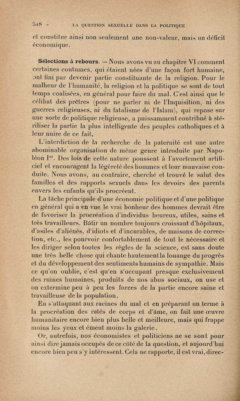 et constitue ainsi non seulement une non-valeur, mais un déficit économique. Sélections à rebours. — Nous avons vu au chapitre VI comment certaines coutumes, qui étaient nées d'une façon fort humaine, ont fini par devenir partie constituante de la religion. Pour le malheur de l'humanité, la religion et la politique se sont de tout temps coalisées, en général pour faire du mal. C'est ainsi que le célibat des prêtres (pour ne parler ni de l'Inquisition, ni des guerres religieuses, ni du fatalisme de l'Islam), qui repose sur une sorte de politique religieuse, a puissamment contribué à sté- riliser la partie la plus intelligente des peuples catholiques et à leur nuire de ce fait. L'interdiction de la recherche de la paternité est une autre abominable organisation de même genre introduite par Napo- léon Ier. Des lois de cette nature poussent à l'avortement artifi- ciel et encouragent la légèreté des hommes et leur mauvaise con- duite. Nous avons, au contraire, cherché et trouvé le salut des familles et des rapports sexuels dans les devoirs des parents envers les enfants qu'ils procréent. La tâche principale d'une économie politique et d'une politique en général qui a en vue le vrai bonheur des hommes devrait être de favoriser la procréation d'individus heureux, utiles, sains et très travailleurs. Bâtir un nombre toujours croissant d'hôpitaux, d'asiles d'aliénés, d'idiots et d'incurables, de maisons de correc- tion, etc., les pourvoir confortablement de tout le nécessaire et les diriger selon toutes les règles de la science, est sans doute une très belle chose qui chante hautement la louange du progrès et du développement des sentiments humains de sympathie. Mais ce qu'on oublie, c'est qu'en s'occupant presque exclusivement des ruines humaines, produits de nos abus sociaux, on use et on extermine peu à peu les forces de la partie encore saine et travailleuse de la population. En s'attaquant aux racines du mal et en préparant un terme à la procréation des ratés de corps et d'âme, on fait une œuvre humanitaire encore bien plus belle et meilleure, mais qui frappe moins les yeux et émeut moins la galerie. Or, autrefois, nos économistes et politiciens ne se sont pour ainsi dire jamais occupés de ce côté de la question, et aujourd'hui encore bien peu s'y intéressent. Cela ne rapporte, il est vrai, direc-