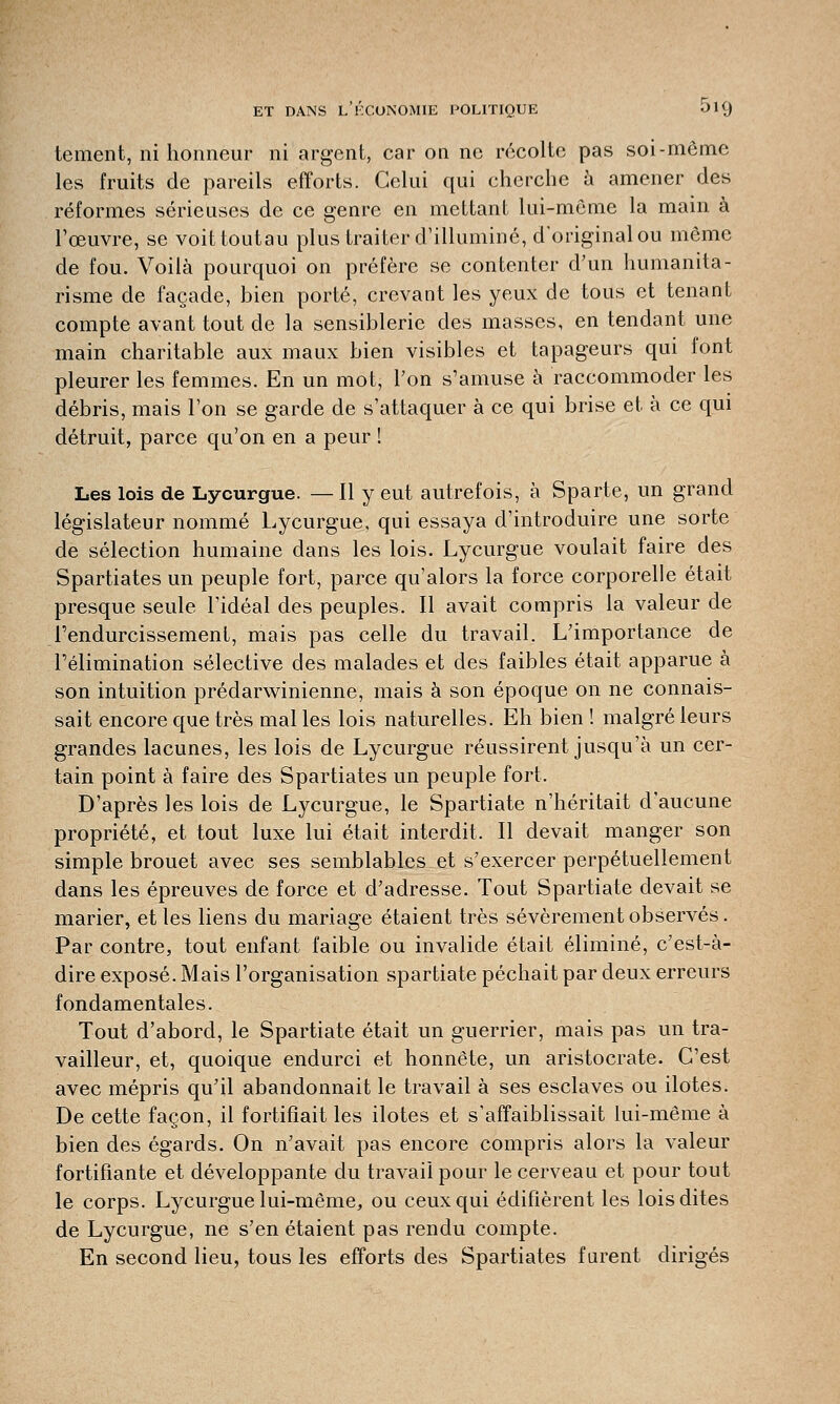 tement, ni honneur ni argent, car on ne récolte pas soi-même les fruits de pareils efforts. Celui qui cherche à amener des réformes sérieuses de ce genre en mettant lui-même la main à l'œuvre, se voittoutau plus traiter d'illuminé, d'original ou même de fou. Voilà pourquoi on préfère se contenter d'un humanita- risme de façade, bien porté, crevant les yeux de tous et tenant compte avant tout de la sensiblerie des masses, en tendant une main charitable aux maux bien visibles et tapageurs qui font pleurer les femmes. En un mot, l'on s'amuse à raccommoder les débris, mais l'on se garde de s'attaquer à ce qui brise et à ce qui détruit, parce qu'on en a peur ! Les lois de Lycurgue. — Il y eut autrefois, à Sparte, un grand législateur nommé Lycurgue, qui essaya d'introduire une sorte de sélection humaine dans les lois. Lycurgue voulait faire des Spartiates un peuple fort, parce qu'alors la force corporelle était presque seule l'idéal des peuples. Il avait compris la valeur de l'endurcissement, mais pas celle du travail. L'importance de l'élimination sélective des malades et des faibles était apparue à son intuition prédarwinienne, mais à son époque on ne connais- sait encore que très mal les lois naturelles. Eh bien ! malgré leurs grandes lacunes, les lois de Lycurgue réussirent jusqu'à un cer- tain point à faire des Spartiates un peuple fort, D'après les lois de Lycurgue, le Spartiate n'héritait d'aucune propriété, et tout luxe lui était interdit, Il devait manger son simple brouet avec ses semblables et s'exercer perpétuellement dans les épreuves de force et d'adresse. Tout Spartiate devait se marier, et les liens du mariage étaient très sévèrement observés. Par contre, tout enfant faible ou invalide était éliminé, c'est-à- dire exposé. Mais l'organisation Spartiate péchait par deux erreurs fondamentales. Tout d'abord, le Spartiate était un guerrier, mais pas un tra- vailleur, et, quoique endurci et honnête, un aristocrate. C'est avec mépris qu'il abandonnait le travail à ses esclaves ou ilotes. De cette façon, il fortifiait les ilotes et s'affaiblissait lui-même à bien des égards. On n'avait pas encore compris alors la valeur fortifiante et développante du travail pour le cerveau et pour tout le corps. Lycurgue lui-même, ou ceux qui édifièrent les lois dites de Lycurgue, ne s'en étaient pas rendu compte. En second lieu, tous les efforts des Spartiates furent dirigés