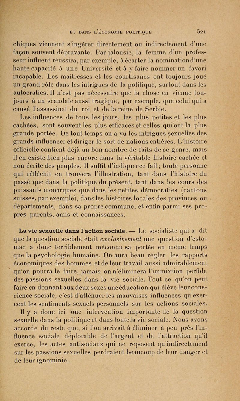 chiques viennent s'ingérer directement ou indirectement d'une façon souvent dépravante. Par jalousie, la femme d'un profes- seur influent réussira, par exemple, à écarter la nomination d'une haute capacité à une Université et à y faire nommer un favori incapable. Les maîtresses et les courtisanes ont toujours joué un grand rôle dans les intrigues de la politique, surtout dans les autocraties. Il n'est pas nécessaire que la chose en vienne tou- jours à un scandale aussi tragique, par exemple, que celui qui a causé l'assassinat du roi et de la reine de Serbie. Les influences de tous les jours, les plus petites et les plus cachées, sont souvent les plus efficaces et celles qui ont la plus grande portée. De tout temps on a vu les intrigues sexuelles des grands influencer et diriger le sort de nations entières. L'histoire officielle contient déjà un bon nombre de faits de ce genre, mais il en existe bien plus encore dans la véritable histoire cachée et non écrite des peuples. Il suffit d'indiquerce fait; toute personne qui réfléchit en trouvera l'illustration, tant dans l'histoire du passé que dans la politique du présent, tant dans les cours des puissants monarques que dans les petites démocraties (cantons suisses, par exemple), dans les histoires locales des provinces ou départements, dans sa propre commune, et enfin parmi ses pro- pres parents, amis et connaissances. La vie sexuelle dans l'action sociale. — Le socialiste qui a dit que la question sociale était exclusivement une question d'esto- mac a donc terriblement méconnu sa portée en même temps que la psychologie humaine. On aura beau régler les rapports économiques des hommes et de leur travail aussi admirablement qu'on pourra le faire, jamais on n'éliminera l'immixtion perfide des passions sexuelles dans la vie sociale. Tout ce qu'on peut faire en donnant aux deux sexes une éducation qui élève leur cons- cience sociale, c'est d'atténuer les mauvaises influences qu'exer- cent les sentiments sexuels personnels sur les actions sociales. Il y a donc ici une intervention importante de la question sexuelle dans la politique et dans toutela vie sociale. Nous avons accordé du reste que, si l'on arrivait à éliminer à peu près l'in- fluence sociale déplorable de l'argent et de l'attraction qu'il exerce, les actes antisociaux qui ne reposent qu'indirectement sur les passions sexuelles perdraient beaucoup de leur danger et de leur ignominie.