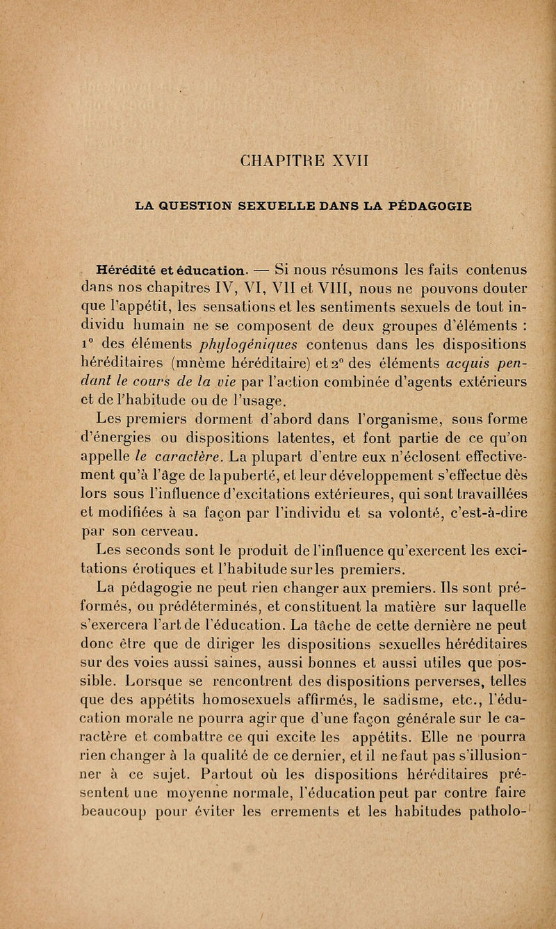LA QUESTION SEXUELLE DANS LA PÉDAGOGIE Hérédité et éducation- — Si nous résumons les faits contenus dans nos chapitres IV, VI, VII et VIII, nous ne pouvons douter que l'appétit, les sensations et les sentiments sexuels de tout in- dividu humain ne se composent de deux groupes d'éléments : i° des éléments phylogéniqaes contenus dans les dispositions héréditaires (mnème héréditaire) et 2° des éléments acquis pen- dant le cours de la vie par l'action combinée d'agents extérieurs et de l'habitude ou de l'usage. Les premiers dorment d'abord dans l'organisme, sous forme d'énergies ou dispositions latentes, et font partie de ce qu'on appelle le caractère. La plupart d'entre eux n'éclosent effective- ment qu'à l'âge de la puberté, et leur développement s'effectue dès lors sous l'influence d'excitations extérieures, qui sont travaillées et modifiées à sa façon par l'individu et sa volonté, c'est-à-dire par son cerveau. Les seconds sont le produit de l'influence qu'exercent les exci- tations erotiques et l'habitude sur les premiers. La pédagogie ne peut rien changer aux premiers. Ils sont pré- formés, ou prédéterminés, et constituent la matière sur laquelle s'exercera l'art de l'éducation. La tâche de cette dernière ne peut donc être que de diriger les dispositions sexuelles héréditaires sur des voies aussi saines, aussi bonnes et aussi utiles que pos- sible. Lorsque se rencontrent des dispositions perverses, telles que des appétits homosexuels affirmés, le sadisme, etc., l'édu- cation morale ne pourra agir que d'une façon générale sur le ca- ractère et combattre ce qui excite les appétits. Elle ne pourra rien changer à la qualité de ce dernier, et il ne faut pas s'illusion- ner à ce sujet. Partout où les dispositions héréditaires pré- sentent une moyenne normale, l'éducation peut par contre faire beaucoup pour éviter les errements et les habitudes patholo-
