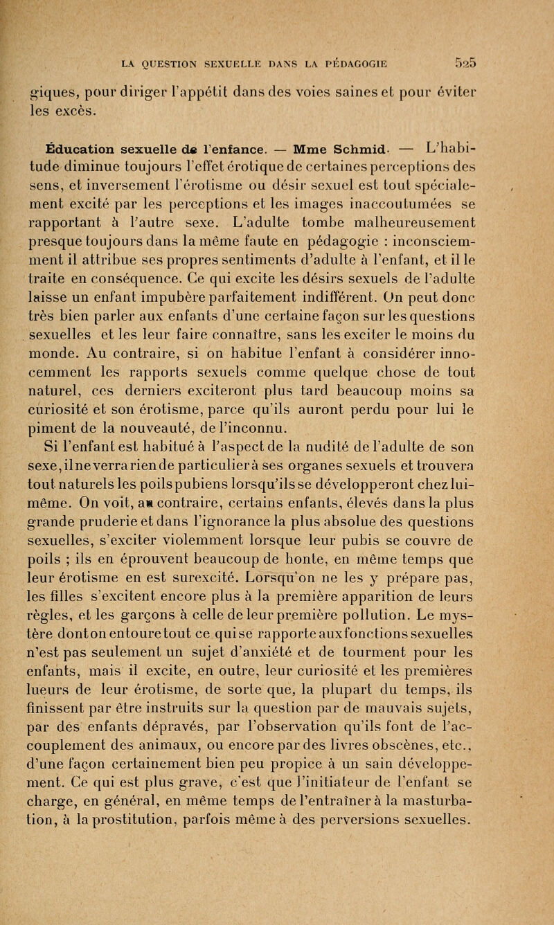 giques, pour diriger l'appétit dans des voies saines et pour éviter les excès. Éducation sexuelle de l'enfance. — Mme Schmid — L'habi- tude diminue toujours l'effet erotique de certaines perceptions des sens, et inversement l'érotisme ou désir sexuel est tout spéciale- ment excité par les perceptions et les images inaccoutumées se rapportant à l'autre sexe. L'adulte tombe malheureusement presque toujours dans la même faute en pédagogie : inconsciem- ment il attribue ses propres sentiments d'adulte à l'enfant, et il le traite en conséquence. Ce qui excite les désirs sexuels de l'adulte laisse un enfant impubère parfaitement indifférent. On peut donc très bien parler aux enfants d'une certaine façon sur les questions . sexuelles et les leur faire connaître, sans les exciter le moins du monde. Au contraire, si on habitue l'enfant à considérer inno- cemment les rapports sexuels comme quelque chose de tout naturel, ces derniers exciteront plus tard beaucoup moins sa curiosité et son érotisme, parce qu'ils auront perdu pour lui le piment de la nouveauté, de l'inconnu. Si l'enfant est habitué à l'aspect de la nudité de l'adulte de son sexe,ilneverrariende particulière ses organes sexuels et trouvera tout naturels les poils pubiens lorsqu'ils se développeront chez lui- même. On voit, an contraire, certains enfants, élevés dans la plus grande pruderie et dans l'ignorance la plus absolue des questions sexuelles, s'exciter violemment lorsque leur pubis se couvre de poils ; ils en éprouvent beaucoup de honte, en même temps que leur érotisme en est surexcité. Lorsqu'on ne les y prépare pas, les filles s'excitent encore plus à la première apparition de leurs règles, et les garçons à celle de leur première pollution. Le mys- tère donton entoure tout ce qui se rapporte auxfonctions sexuelles n'est pas seulement un sujet d'anxiété et de tourment pour les enfants, mais il excite, en outre, leur curiosité et les premières lueurs de leur érotisme, de sorte que, la plupart du temps, ils finissent par être instruits sur la question par de mauvais sujets, par des enfants dépravés, par l'observation qu'ils font de l'ac- couplement des animaux, ou encore par des livres obscènes, etc., d'une façon certainement bien peu propice à un sain développe- ment. Ce qui est plus grave, c'est que l'initiateur de l'enfant se charge, en général, en même temps de l'entraîner à la masturba- tion, à la prostitution, parfois même à des perversions sexuelles.