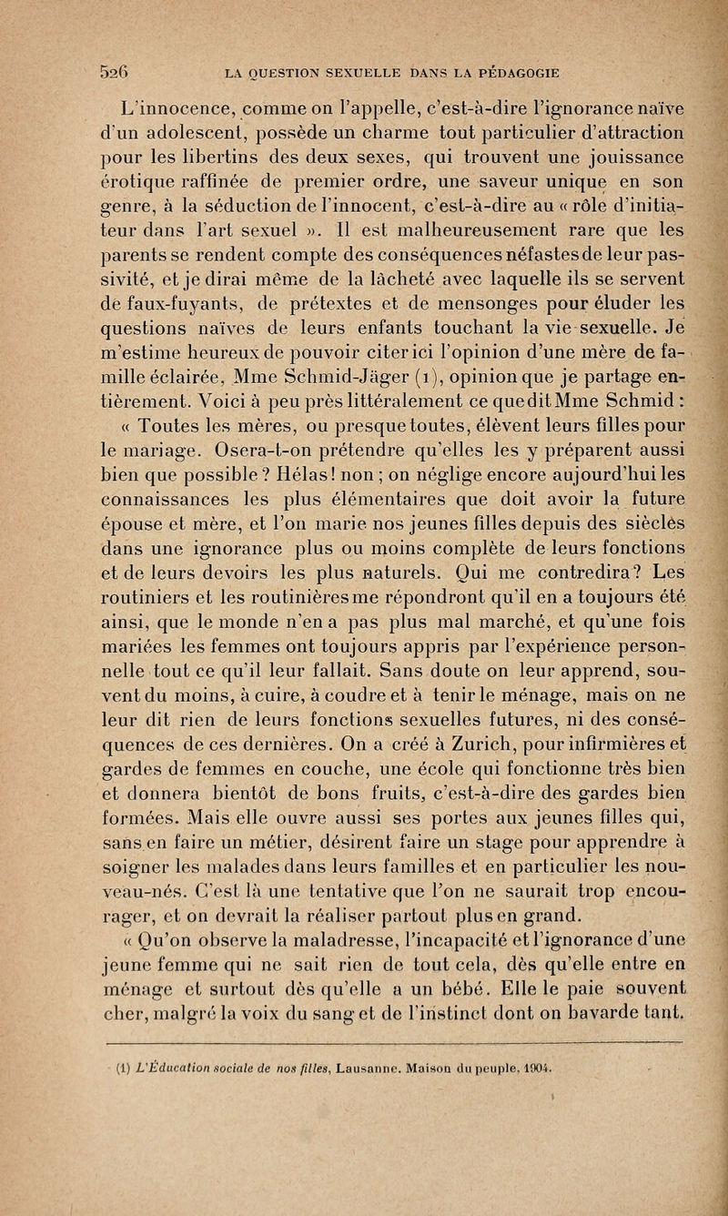 L'innocence, comme on l'appelle, c'est-à-dire l'ignorance naïve d'un adolescent, possède un charme tout particulier d'attraction pour les libertins des deux sexes, qui trouvent une jouissance erotique raffinée de premier ordre, une saveur unique en son genre, à la séduction de l'innocent, c'est-à-dire au « rôle d'initia- teur dans l'art sexuel ». Il est malheureusement rare que les parents se rendent compte des conséquences néfastes de leur pas- sivité, et je dirai même de la lâcheté avec laquelle ils se servent dé faux-fuyants, de prétextes et de mensonges pour éluder les questions naïves de leurs enfants touchant la vie sexuelle. Je m'estime heureux de pouvoir citer ici l'opinion d'une mère de fa- mille éclairée, Mme Schmid-Jâger (1), opinion que je partage en- tièrement. Voici à peu près littéralement ce queditMme Schmid : « Toutes les mères, ou presque toutes, élèvent leurs filles pour le mariage. Osera-t-on prétendre qu'elles les y préparent aussi bien que possible ? Hélas! non ; on néglige encore aujourd'hui les connaissances les plus élémentaires que doit avoir la future épouse et mère, et l'on marie nos jeunes filles depuis des siècles dans une ignorance plus ou moins complète de leurs fonctions et de leurs devoirs les plus naturels. Qui me contredira? Les routiniers et les routinières me répondront qu'il en a toujours été ainsi, que le monde n'en a pas plus mal marché, et qu'une fois mariées les femmes ont toujours appris par l'expérience person- nelle tout ce qu'il leur fallait. Sans doute on leur apprend, sou- vent du moins, à cuire, à coudre et à tenir le ménage, mais on ne leur dit rien de leurs fonctions sexuelles futures, ni des consé- quences de ces dernières. On a créé à Zurich, pour infirmières et gardes de femmes en couche, une école qui fonctionne très bien et donnera bientôt de bons fruits, c'est-à-dire des gardes bien formées. Mais elle ouvre aussi ses portes aux jeunes filles qui, sans en faire un métier, désirent faire un stage pour apprendre à soigner les malades dans leurs familles et en particulier les nou- veau-nés. C'est là une tentative que l'on ne saurait trop encou- rager, et on devrait la réaliser partout plus en grand. « Qu'on observe la maladresse, l'incapacité et l'ignorance d'une jeune femme qui ne sait rien de tout cela, dès qu'elle entre en ménage et surtout dès qu'elle a un bébé. Elle le paie souvent cher, malgré la voix du sang et de l'instinct dont on bavarde tant. (1) L'Education sociale de nos filles, Lausanne. Maison du peuple, 1904.