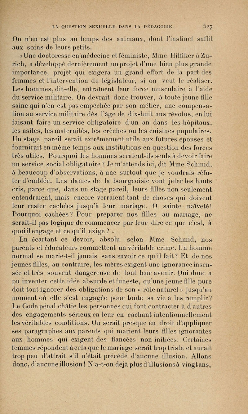 On n'en est plus au temps des animaux, dont l'instinct suffit aux soins de leurs petits. « Une doctoresse en médecine et féministe, Mme Ililfîker à Zu- rich, a développé dernièrement un projet d'une bien plus grande importance, projet qui exigera un grand effort de la part des femmes et l'intervention du législateur, si on veut le réaliser. Les hommes, dit-elle, entraînent leur force musculaire à l'aide du service militaire. On devrait donc trouver, à toute jeune fille saine qui n'en est pas empêchée par son métier, une compensa- tion au service militaire dès l'âge de dix-huit ans révolus, en lui faisant faire un service obligatoire d'un an dans les hôpitaux, les asiles, les maternités, les crèches ou les cuisines populaires. Un stage pareil serait extrêmement utile aux futures épouses et fournirait en même temps aux institutions en question des forces très utiles. Pourquoi les hommes seraient-ils seuls à devoir faire un service social obligatoire? Je m'attends ici, dit Mme Schmid, à beaucoup d'observations, à une surtout que je voudrais réfu- ter d'emblée. Les dames de la bourgeoisie vont jeter les hauts cris, parce que, dans un stage pareil, leurs filles non seulement entendraient, mais encore verraient tant de choses qui doivent leur rester cachées jusqu'à leur mariage. 0 sainte naïveté! Pourquoi cachées ? Pour préparer nos filles au mariage, ne serait-il pas logique de commencer par leur dire ce que c'est, à quoi il engage et ce qu'il exige ? >, En écartant ce devoir, absolu selon Mme Schmid, nos parents et éducateurs commettent un véritable crime. Un homme normal se marie-t-il jamais sans savoir ce qu'il fait? Et de nos jeunes filles, au contraire, les mères exigent une ignorance insen- sée et très souvent dangereuse de tout leur avenir. Qui donc a pu inventer cette idée absurde et funeste, qu'une jeune fille pure doit tout ignorer des obligations de son « rôle naturel» jusqu'au moment où elle s'est engagée pour toute sa vie à les remplir? Le Gode pénal châtie les personnes qui font contracter à d'autres des engagements sérieux en leur en cachant intentionnellement les véritables conditions. On serait presque en droit d'appliquer ses paragraphes aux parents qui marient leurs filles ignorantes aux hommes qui exigent des fiancées non initiées. Certaines femmes répondent à cela que le mariage serait trop triste et aurait trop peu d'attrait s'il n'était précédé d'aucune illusion. Allons donc, d'aucune illusion! N'a-t-on déjà plus d'illusionsà vingtans,